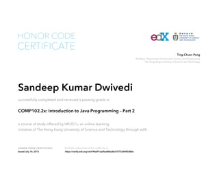 Professor, Department of Computer Science and Engineering
The Hong Kong University of Science and Technology
Ting-Chuen Pong
HONOR CODE CERTIFICATE Verify the authenticity of this certificate at
CERTIFICATE
HONOR CODE
Sandeep Kumar Dwivedi
successfully completed and received a passing grade in
COMP102.2x: Introduction to Java Programming – Part 2
a course of study offered by HKUSTx, an online learning
initiative of The Hong Kong University of Science and Technology through edX.
Issued July 14, 2015 https://verify.edx.org/cert/9fa691aa0faa4bba8e5787526485d86e
 