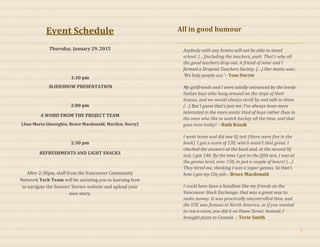 Event Schedule
Thursday, January 29, 2015
1:30 pm
SLIDESHOW PRESENTATION
2:00 pm
A WORD FROM THE PROJECT TEAM
(Ana-Maria Gheorghiu, Bruce Macdonald, Marilyn, Norry)
2:30 pm
REFRESHMENTS AND LIGHT SNACKS
After 2:30pm, staff from the Vancouver Community
Network Tech Team will be assisting you in learning how
to navigate the Seniors’ Stories website and upload your
own story.
All in good humour
Anybody with any brains will not be able to stand
school. (…)Including the teachers, yeah. That’s why all
the good teachers drop out. A friend of mine and I
formed a Dropout Teachers Society. (…) Our motto was:
‘We help people out.’– Tom Durrie
My girlfriends and I were totally entranced by the lovely
Italian boys who hung around on the steps of their
houses, and we would always stroll by and talk to them.
(…) But I guess that’s just me: I’ve always been more
interested in the more exotic kind of boys rather than in
the ones who like to watch hockey all the time, and that
goes even today! – Ruth Kozak
I went home and did one IQ test (there were five in the
book). I got a score of 130, which wasn’t that great. I
checked the answers at the back and, at the second IQ
test, I got 140. By the time I got to the fifth test, I was at
the genius level, over 150, in just a couple of hours! (…)
They hired me, thinking I was a super-genius. So that’s
how I got my City job.– Bruce Macdonald
I could have been a hoodlum like my friends on the
Vancouver Stock Exchange; that was a great way to
make money. It was practically uncontrolled then, and
the VSE was famous in North America, so if you wanted
to run a scam, you did it on Howe Street. Instead, I
brought pizza to Canada. – Tevie Smith
5
 