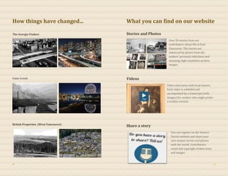 How things have changed...
The Georgia Viaduct
False Creek
British Properties (West Vancouver)
What you can find on our website
Stories and Photos
Over 50 stories from our
contributors about life in East
Vancouver. The stories are
enhanced by photos from the
authors’ personal collections and
stunning, high-resolution archive
images.
Videos
Video interviews with local seniors.
Each video is subtitled and
accompanied by a transcript (with
images) for readers who might prefer
a written version.
Share a story
You can register on the Seniors’
Stories website and share your
own unique stories and photos
with the world. Contributors
retain full copyright of their texts
and images.
4 1
 