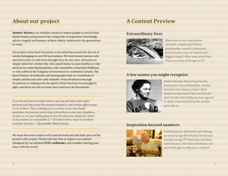 About our project
Seniors’ Stories is an initiative meant to inspire people to record their
family history and preserve the unique bits of experience, knowledge,
advice, tragedy and humour of their elderly relatives for the generations
to come.
Our project chose East Vancouver as its initial focus point for the net of
stories belonging to over 50 local seniors. We interviewed seniors who
were born here or who were brought here by war, love, adventure or
simply desire for a better life; who stayed home to raise families or who
went on to create big businesses; who remember a charmed childhood
or who suffered the indignity of internment or residential schools. The
linear history of textbooks and monographs took on a multitude of
shapes and became alive and relatable. From Strathcona through
Grandview to Collingwood, the spirit of East Van Past was brought to
light, and there are still so many more stories to be discovered.
It can be very hard to make seniors open up and share their past,
because only they know the emotion behind it, and it takes effort to get
it out of them. They challenge you to answer some very tough
questions: Are you just extracting it from them so you can complete a
project, or are you really going to cherish what was unique for them?
So my answer as a storyteller is: “I’ll make it into a story so it will be
saved for all time.” – Storyteller Mary Gavan
We hope that more seniors will come forward and add their piece of the
puzzle to the project. Please take the time to explore our website
(designed by our talented VCN | webteam), and consider sharing your
story with the world.
A Content Preview
Extraordinary lives
Which one of our contributors
survived a shipwreck? Whose
grandmother owned a restaurant
patronized by some of Hollywood’s
biggest names? Who came alone from
China on a boat at the age of 10?
A few names you might recognize
Athlete Barbara Howard (pictured),
food maven Susan Mendelson, fashion
historian Ivan Sayers, writers Ruth
Kozak and Raymond Culos, and former
East Van MLA Bob Williams have agreed
to share some fascinating bits of their
past with us.
Inspiration beyond numbers
Publishing your first book and winning
an award at age 80? Weekly Tai Chi and
aerobics at age 99? Running a business
well into your 70s? Our contributors are
proof that age is really just a number!
2 3
 