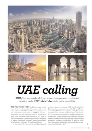 17MaY/JUNE 2015 | www.ExEcUtivEPa.cOM
t
UAE calling
ARE YOU FED UP WITH the UK weather and seeking
a new adventure in hotter climes? Have you considered relo-
cating to the United Arab Emirates? Dubai is a sizzling hot loca-
tion, buzzing with opportunities for UK PAs. It has seen a
resurgence in popularity recently and during the last seven years
many global companies have launched an UAE oﬃce, as
their Middle East hub. Career opportunities are in abundance
for talented professionals, particularly Western-educated Exec-
utive Assistants with a solid UK employment history.
So, what attracts UK PAs to relocate here? Kate Campbell,
Sun, sea, sand and skyscrapers – have you ever considered
working in the UAE? Maria Fuller explores the possibility
TRAVEL
senior recruitment consultant at AXIZ Consulting based in
Dubai says “there is a constant interest for UK candidates to
move to the UAE. Year round sun (except in July/August when
your life revolves around air conditioning), tax free earnings,
and a luxury lifestyle are a few reasons why PAs make the move.
In recent years I’ve seen more and more global ﬁrms bring their
presence to the region e.g. top tier legal ﬁrms, construction and
engineering companies, global banks, all requiring oﬃce-
based support teams and therefore generating demand for expe-
rienced and high quality EAs.”
 