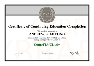 Certificate of Continuing Education Completion
This certificate is awarded to
ANDREW K. LETTING
for successfully completing the 4 CEU/CPE and 2.5 hour
training course provided by Cybrary in
CompTIA Cloud+
10/22/2016
Date of Completion
C-0d58a7554-042cab
Certificate Number Ralph P. Sita, CEO
Official Cybrary Certificate - C-0d58a7554-042cab
 