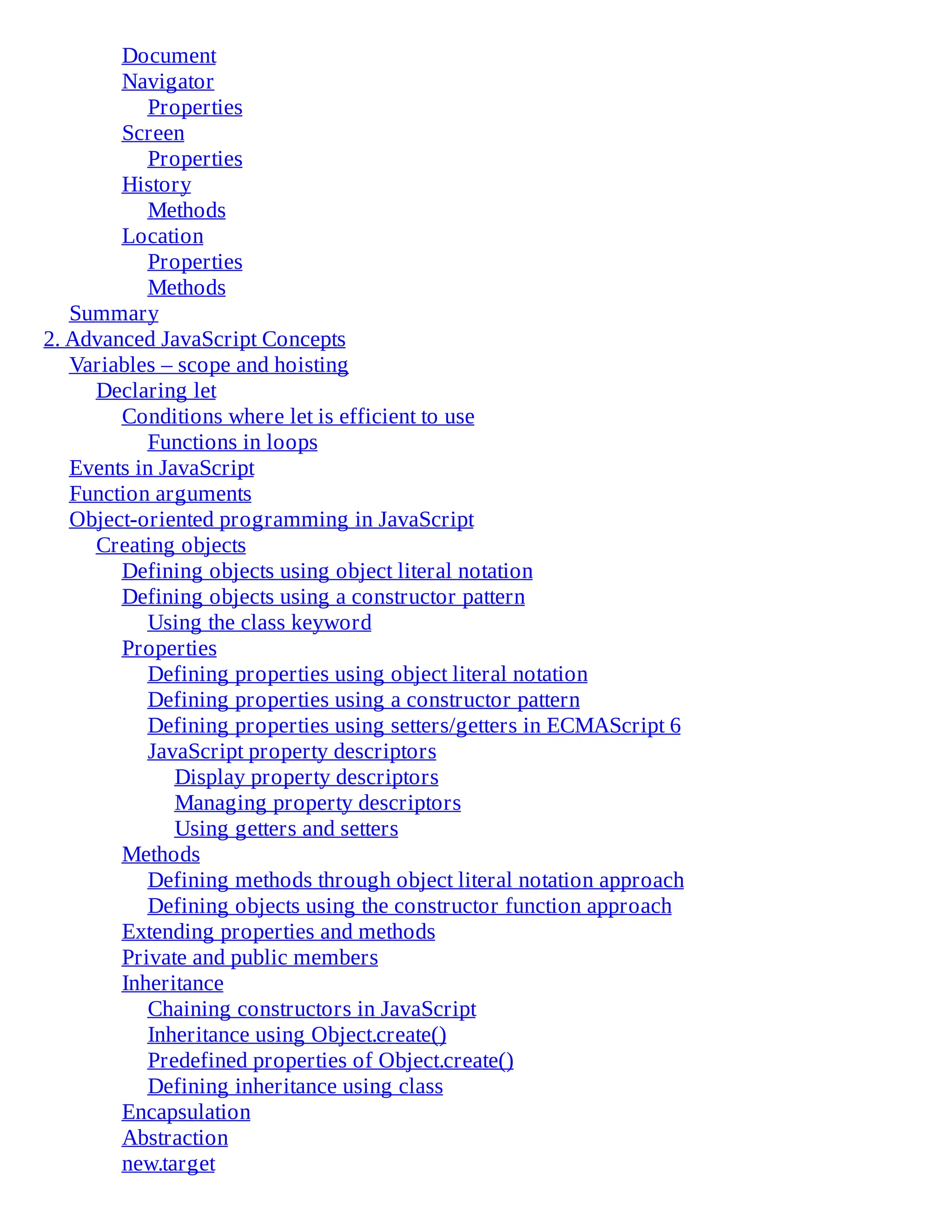 Document
Navigator
Properties
Screen
Properties
History
Methods
Location
Properties
Methods
Summary
2. Advanced JavaScript Concepts
Variables – scope and hoisting
Declaring let
Conditions where let is efficient to use
Functions in loops
Events in JavaScript
Function arguments
Object-oriented programming in JavaScript
Creating objects
Defining objects using object literal notation
Defining objects using a constructor pattern
Using the class keyword
Properties
Defining properties using object literal notation
Defining properties using a constructor pattern
Defining properties using setters/getters in ECMAScript 6
JavaScript property descriptors
Display property descriptors
Managing property descriptors
Using getters and setters
Methods
Defining methods through object literal notation approach
Defining objects using the constructor function approach
Extending properties and methods
Private and public members
Inheritance
Chaining constructors in JavaScript
Inheritance using Object.create()
Predefined properties of Object.create()
Defining inheritance using class
Encapsulation
Abstraction
new.target
 