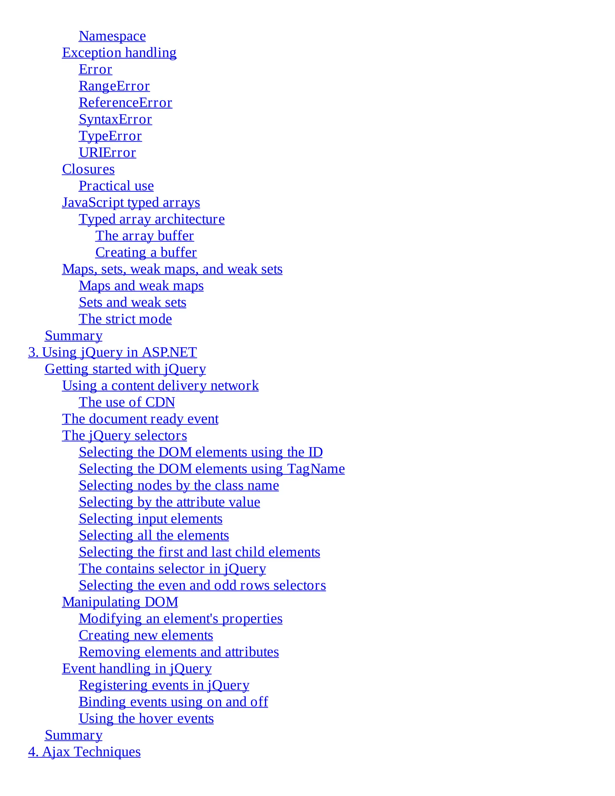 Namespace
Exception handling
Error
RangeError
ReferenceError
SyntaxError
TypeError
URIError
Closures
Practical use
JavaScript typed arrays
Typed array architecture
The array buffer
Creating a buffer
Maps, sets, weak maps, and weak sets
Maps and weak maps
Sets and weak sets
The strict mode
Summary
3. Using jQuery in ASP.NET
Getting started with jQuery
Using a content delivery network
The use of CDN
The document ready event
The jQuery selectors
Selecting the DOM elements using the ID
Selecting the DOM elements using TagName
Selecting nodes by the class name
Selecting by the attribute value
Selecting input elements
Selecting all the elements
Selecting the first and last child elements
The contains selector in jQuery
Selecting the even and odd rows selectors
Manipulating DOM
Modifying an element's properties
Creating new elements
Removing elements and attributes
Event handling in jQuery
Registering events in jQuery
Binding events using on and off
Using the hover events
Summary
4. Ajax Techniques
 