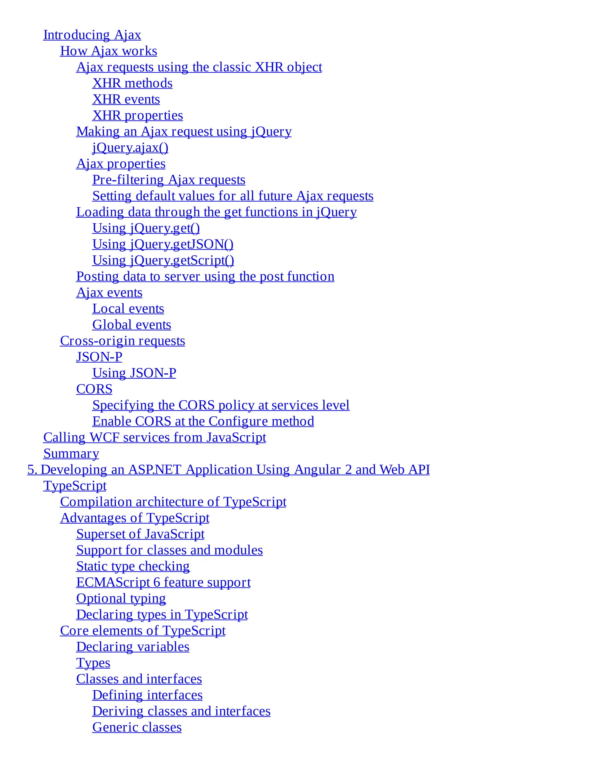 Introducing Ajax
How Ajax works
Ajax requests using the classic XHR object
XHR methods
XHR events
XHR properties
Making an Ajax request using jQuery
jQuery.ajax()
Ajax properties
Pre-filtering Ajax requests
Setting default values for all future Ajax requests
Loading data through the get functions in jQuery
Using jQuery.get()
Using jQuery.getJSON()
Using jQuery.getScript()
Posting data to server using the post function
Ajax events
Local events
Global events
Cross-origin requests
JSON-P
Using JSON-P
CORS
Specifying the CORS policy at services level
Enable CORS at the Configure method
Calling WCF services from JavaScript
Summary
5. Developing an ASP.NET Application Using Angular 2 and Web API
TypeScript
Compilation architecture of TypeScript
Advantages of TypeScript
Superset of JavaScript
Support for classes and modules
Static type checking
ECMAScript 6 feature support
Optional typing
Declaring types in TypeScript
Core elements of TypeScript
Declaring variables
Types
Classes and interfaces
Defining interfaces
Deriving classes and interfaces
Generic classes
 