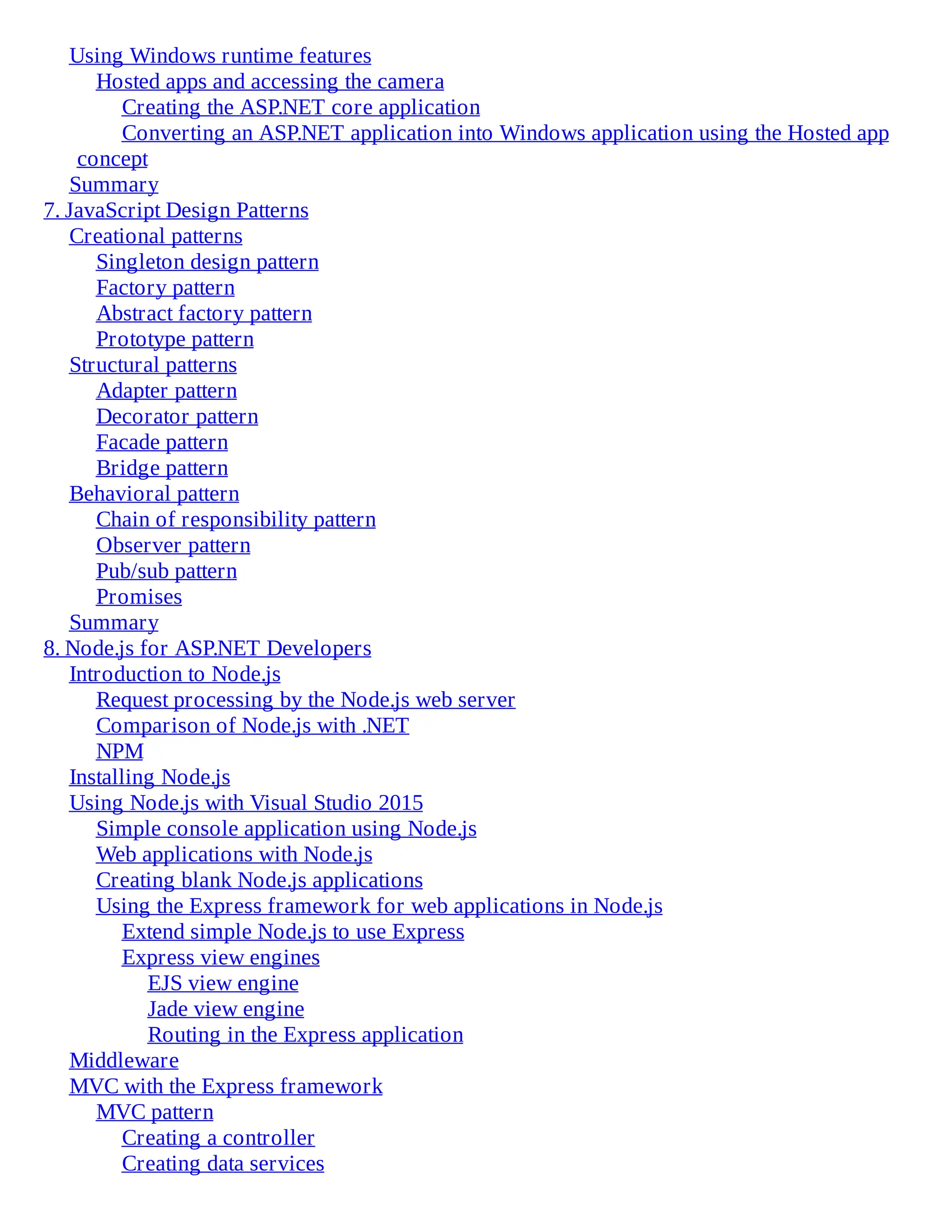Using Windows runtime features
Hosted apps and accessing the camera
Creating the ASP.NET core application
Converting an ASP.NET application into Windows application using the Hosted app
concept
Summary
7. JavaScript Design Patterns
Creational patterns
Singleton design pattern
Factory pattern
Abstract factory pattern
Prototype pattern
Structural patterns
Adapter pattern
Decorator pattern
Facade pattern
Bridge pattern
Behavioral pattern
Chain of responsibility pattern
Observer pattern
Pub/sub pattern
Promises
Summary
8. Node.js for ASP.NET Developers
Introduction to Node.js
Request processing by the Node.js web server
Comparison of Node.js with .NET
NPM
Installing Node.js
Using Node.js with Visual Studio 2015
Simple console application using Node.js
Web applications with Node.js
Creating blank Node.js applications
Using the Express framework for web applications in Node.js
Extend simple Node.js to use Express
Express view engines
EJS view engine
Jade view engine
Routing in the Express application
Middleware
MVC with the Express framework
MVC pattern
Creating a controller
Creating data services
 