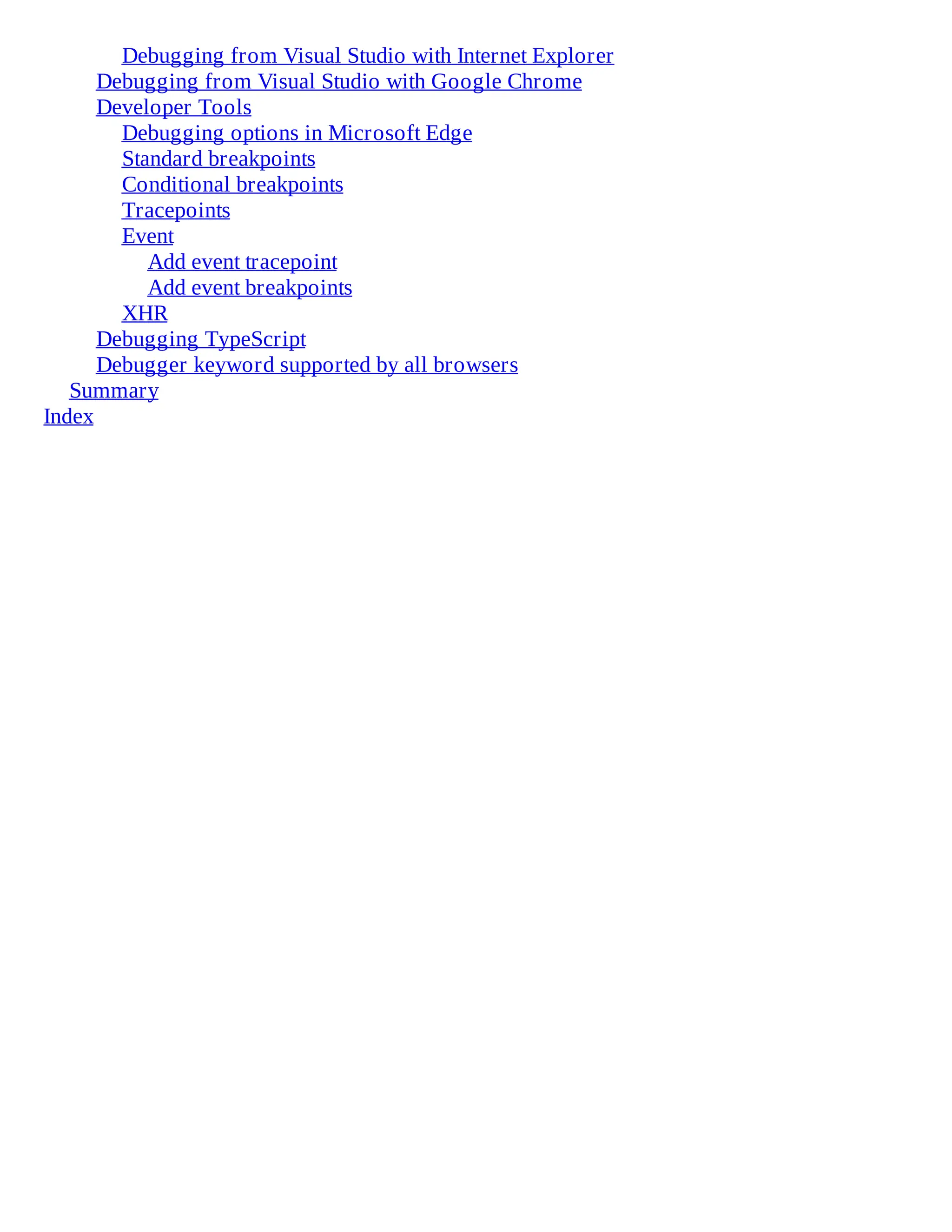 Debugging from Visual Studio with Internet Explorer
Debugging from Visual Studio with Google Chrome
Developer Tools
Debugging options in Microsoft Edge
Standard breakpoints
Conditional breakpoints
Tracepoints
Event
Add event tracepoint
Add event breakpoints
XHR
Debugging TypeScript
Debugger keyword supported by all browsers
Summary
Index
 