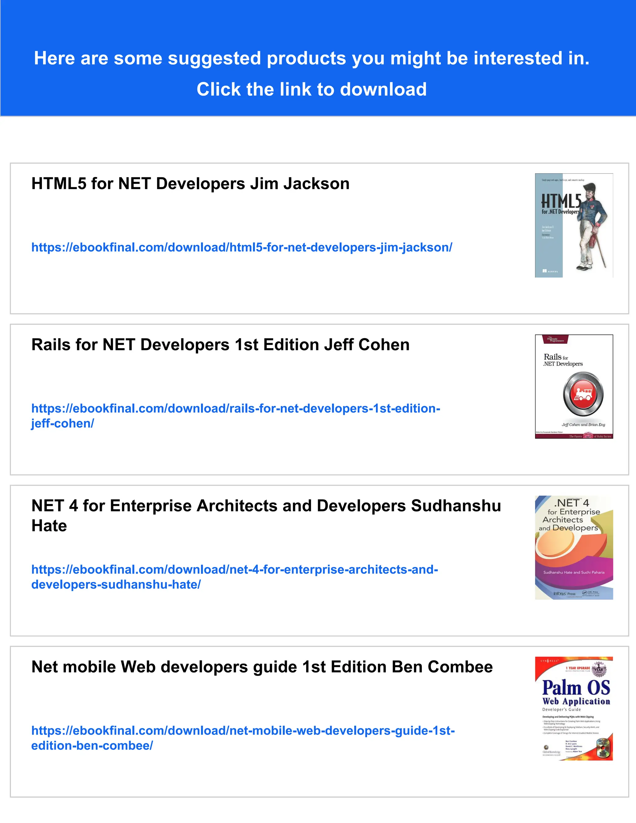 Here are some suggested products you might be interested in.
Click the link to download
HTML5 for NET Developers Jim Jackson
https://ebookfinal.com/download/html5-for-net-developers-jim-jackson/
Rails for NET Developers 1st Edition Jeff Cohen
https://ebookfinal.com/download/rails-for-net-developers-1st-edition-
jeff-cohen/
NET 4 for Enterprise Architects and Developers Sudhanshu
Hate
https://ebookfinal.com/download/net-4-for-enterprise-architects-and-
developers-sudhanshu-hate/
Net mobile Web developers guide 1st Edition Ben Combee
https://ebookfinal.com/download/net-mobile-web-developers-guide-1st-
edition-ben-combee/
 