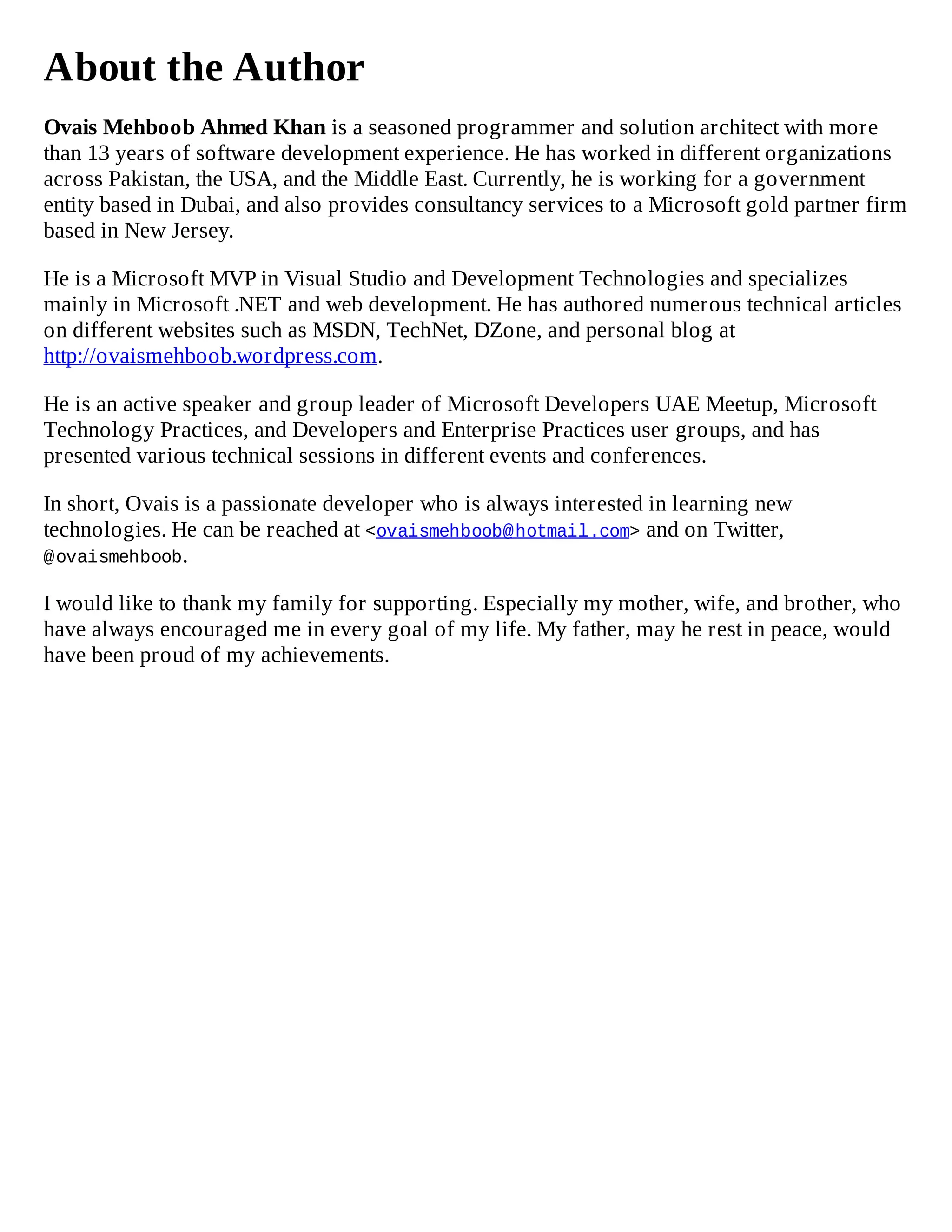 About the Author
Ovais Mehboob Ahmed Khan is a seasoned programmer and solution architect with more
than 13 years of software development experience. He has worked in different organizations
across Pakistan, the USA, and the Middle East. Currently, he is working for a government
entity based in Dubai, and also provides consultancy services to a Microsoft gold partner firm
based in New Jersey.
He is a Microsoft MVP in Visual Studio and Development Technologies and specializes
mainly in Microsoft .NET and web development. He has authored numerous technical articles
on different websites such as MSDN, TechNet, DZone, and personal blog at
http://ovaismehboob.wordpress.com.
He is an active speaker and group leader of Microsoft Developers UAE Meetup, Microsoft
Technology Practices, and Developers and Enterprise Practices user groups, and has
presented various technical sessions in different events and conferences.
In short, Ovais is a passionate developer who is always interested in learning new
technologies. He can be reached at <ovaismehboob@hotmail.com> and on Twitter,
@ovaismehboob.
I would like to thank my family for supporting. Especially my mother, wife, and brother, who
have always encouraged me in every goal of my life. My father, may he rest in peace, would
have been proud of my achievements.
 