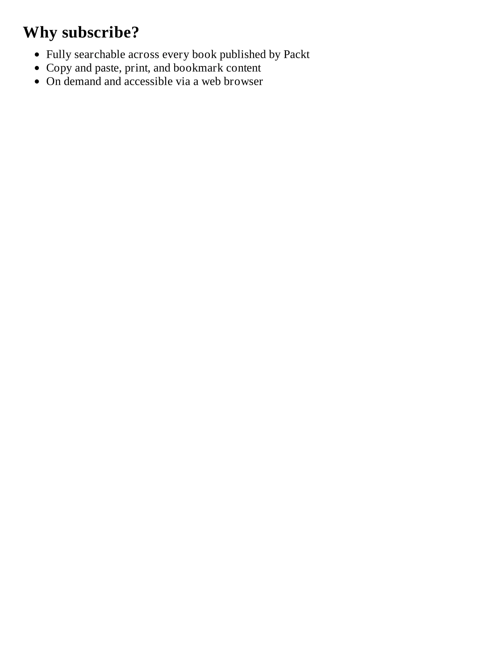 Why subscribe?
Fully searchable across every book published by Packt
Copy and paste, print, and bookmark content
On demand and accessible via a web browser
 