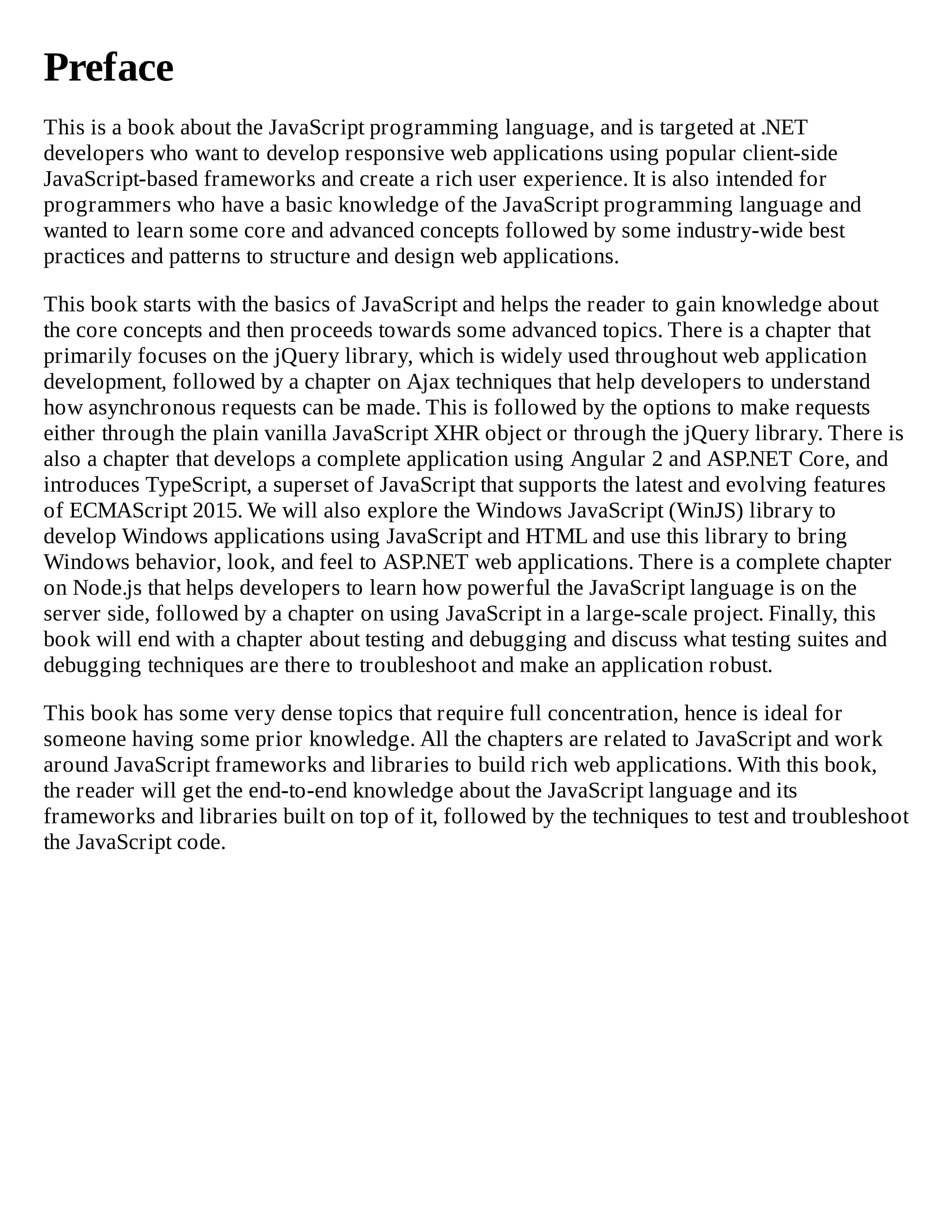Preface
This is a book about the JavaScript programming language, and is targeted at .NET
developers who want to develop responsive web applications using popular client-side
JavaScript-based frameworks and create a rich user experience. It is also intended for
programmers who have a basic knowledge of the JavaScript programming language and
wanted to learn some core and advanced concepts followed by some industry-wide best
practices and patterns to structure and design web applications.
This book starts with the basics of JavaScript and helps the reader to gain knowledge about
the core concepts and then proceeds towards some advanced topics. There is a chapter that
primarily focuses on the jQuery library, which is widely used throughout web application
development, followed by a chapter on Ajax techniques that help developers to understand
how asynchronous requests can be made. This is followed by the options to make requests
either through the plain vanilla JavaScript XHR object or through the jQuery library. There is
also a chapter that develops a complete application using Angular 2 and ASP.NET Core, and
introduces TypeScript, a superset of JavaScript that supports the latest and evolving features
of ECMAScript 2015. We will also explore the Windows JavaScript (WinJS) library to
develop Windows applications using JavaScript and HTML and use this library to bring
Windows behavior, look, and feel to ASP.NET web applications. There is a complete chapter
on Node.js that helps developers to learn how powerful the JavaScript language is on the
server side, followed by a chapter on using JavaScript in a large-scale project. Finally, this
book will end with a chapter about testing and debugging and discuss what testing suites and
debugging techniques are there to troubleshoot and make an application robust.
This book has some very dense topics that require full concentration, hence is ideal for
someone having some prior knowledge. All the chapters are related to JavaScript and work
around JavaScript frameworks and libraries to build rich web applications. With this book,
the reader will get the end-to-end knowledge about the JavaScript language and its
frameworks and libraries built on top of it, followed by the techniques to test and troubleshoot
the JavaScript code.
 
