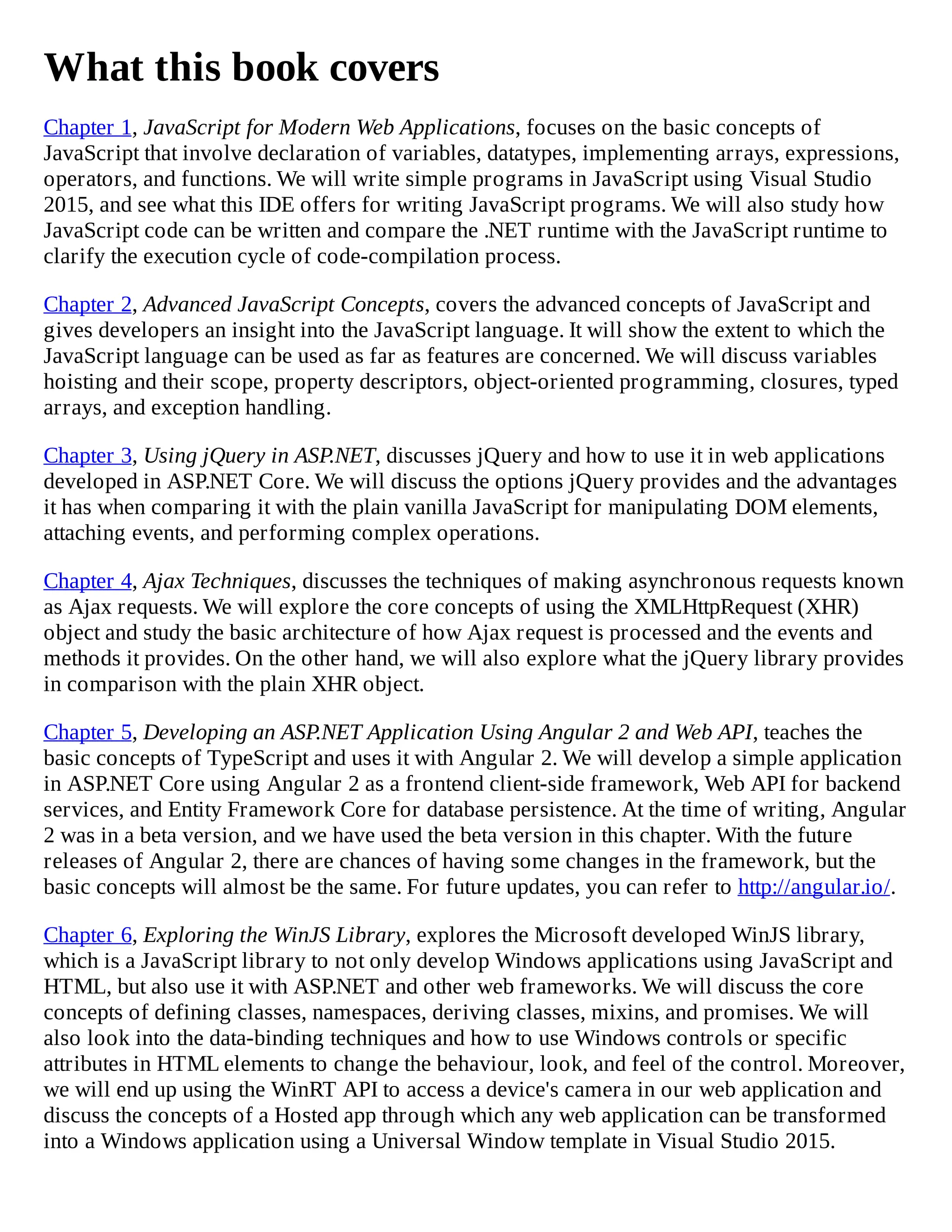What this book covers
Chapter 1, JavaScript for Modern Web Applications, focuses on the basic concepts of
JavaScript that involve declaration of variables, datatypes, implementing arrays, expressions,
operators, and functions. We will write simple programs in JavaScript using Visual Studio
2015, and see what this IDE offers for writing JavaScript programs. We will also study how
JavaScript code can be written and compare the .NET runtime with the JavaScript runtime to
clarify the execution cycle of code-compilation process.
Chapter 2, Advanced JavaScript Concepts, covers the advanced concepts of JavaScript and
gives developers an insight into the JavaScript language. It will show the extent to which the
JavaScript language can be used as far as features are concerned. We will discuss variables
hoisting and their scope, property descriptors, object-oriented programming, closures, typed
arrays, and exception handling.
Chapter 3, Using jQuery in ASP.NET, discusses jQuery and how to use it in web applications
developed in ASP.NET Core. We will discuss the options jQuery provides and the advantages
it has when comparing it with the plain vanilla JavaScript for manipulating DOM elements,
attaching events, and performing complex operations.
Chapter 4, Ajax Techniques, discusses the techniques of making asynchronous requests known
as Ajax requests. We will explore the core concepts of using the XMLHttpRequest (XHR)
object and study the basic architecture of how Ajax request is processed and the events and
methods it provides. On the other hand, we will also explore what the jQuery library provides
in comparison with the plain XHR object.
Chapter 5, Developing an ASP.NET Application Using Angular 2 and Web API, teaches the
basic concepts of TypeScript and uses it with Angular 2. We will develop a simple application
in ASP.NET Core using Angular 2 as a frontend client-side framework, Web API for backend
services, and Entity Framework Core for database persistence. At the time of writing, Angular
2 was in a beta version, and we have used the beta version in this chapter. With the future
releases of Angular 2, there are chances of having some changes in the framework, but the
basic concepts will almost be the same. For future updates, you can refer to http://angular.io/.
Chapter 6, Exploring the WinJS Library, explores the Microsoft developed WinJS library,
which is a JavaScript library to not only develop Windows applications using JavaScript and
HTML, but also use it with ASP.NET and other web frameworks. We will discuss the core
concepts of defining classes, namespaces, deriving classes, mixins, and promises. We will
also look into the data-binding techniques and how to use Windows controls or specific
attributes in HTML elements to change the behaviour, look, and feel of the control. Moreover,
we will end up using the WinRT API to access a device's camera in our web application and
discuss the concepts of a Hosted app through which any web application can be transformed
into a Windows application using a Universal Window template in Visual Studio 2015.
 
