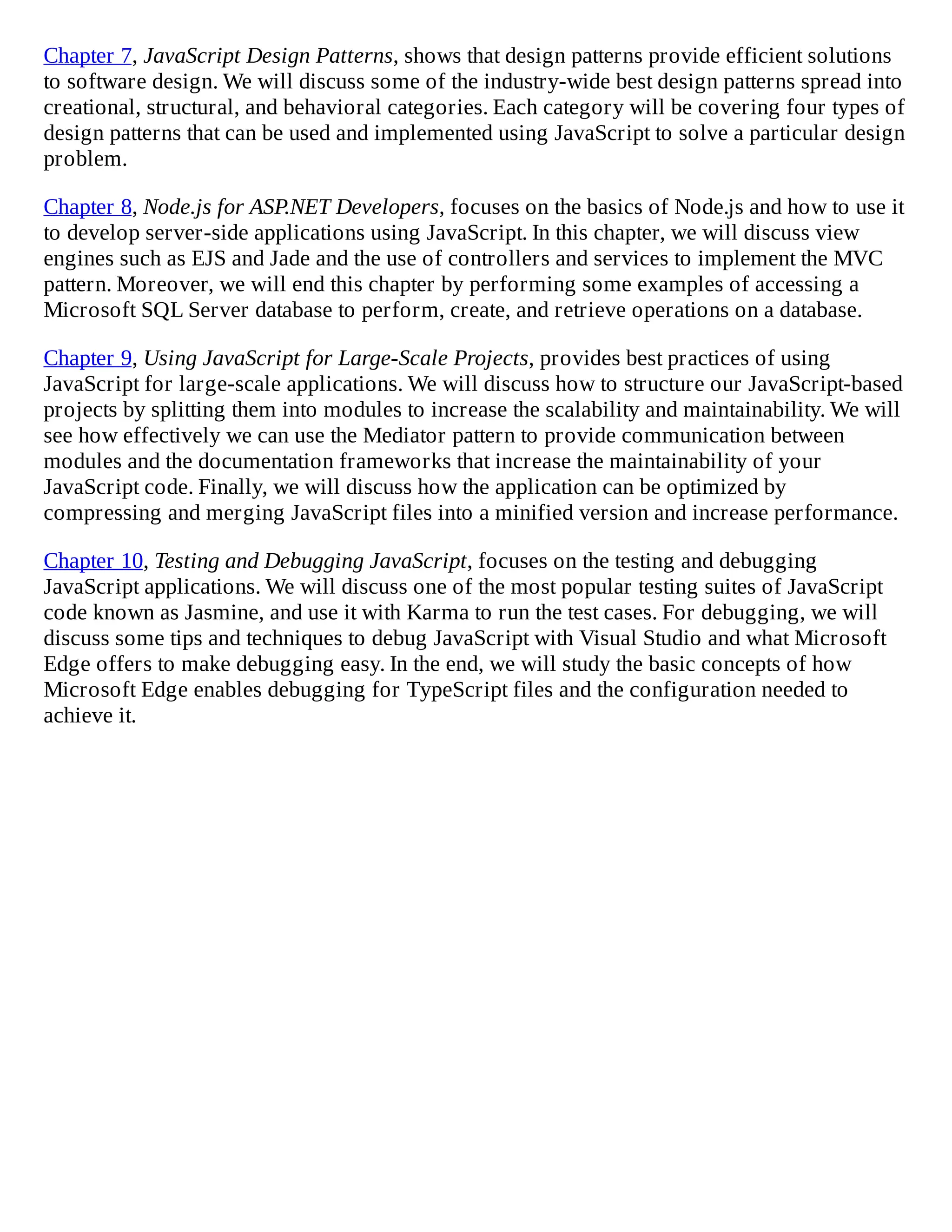 Chapter 7, JavaScript Design Patterns, shows that design patterns provide efficient solutions
to software design. We will discuss some of the industry-wide best design patterns spread into
creational, structural, and behavioral categories. Each category will be covering four types of
design patterns that can be used and implemented using JavaScript to solve a particular design
problem.
Chapter 8, Node.js for ASP.NET Developers, focuses on the basics of Node.js and how to use it
to develop server-side applications using JavaScript. In this chapter, we will discuss view
engines such as EJS and Jade and the use of controllers and services to implement the MVC
pattern. Moreover, we will end this chapter by performing some examples of accessing a
Microsoft SQL Server database to perform, create, and retrieve operations on a database.
Chapter 9, Using JavaScript for Large-Scale Projects, provides best practices of using
JavaScript for large-scale applications. We will discuss how to structure our JavaScript-based
projects by splitting them into modules to increase the scalability and maintainability. We will
see how effectively we can use the Mediator pattern to provide communication between
modules and the documentation frameworks that increase the maintainability of your
JavaScript code. Finally, we will discuss how the application can be optimized by
compressing and merging JavaScript files into a minified version and increase performance.
Chapter 10, Testing and Debugging JavaScript, focuses on the testing and debugging
JavaScript applications. We will discuss one of the most popular testing suites of JavaScript
code known as Jasmine, and use it with Karma to run the test cases. For debugging, we will
discuss some tips and techniques to debug JavaScript with Visual Studio and what Microsoft
Edge offers to make debugging easy. In the end, we will study the basic concepts of how
Microsoft Edge enables debugging for TypeScript files and the configuration needed to
achieve it.
 