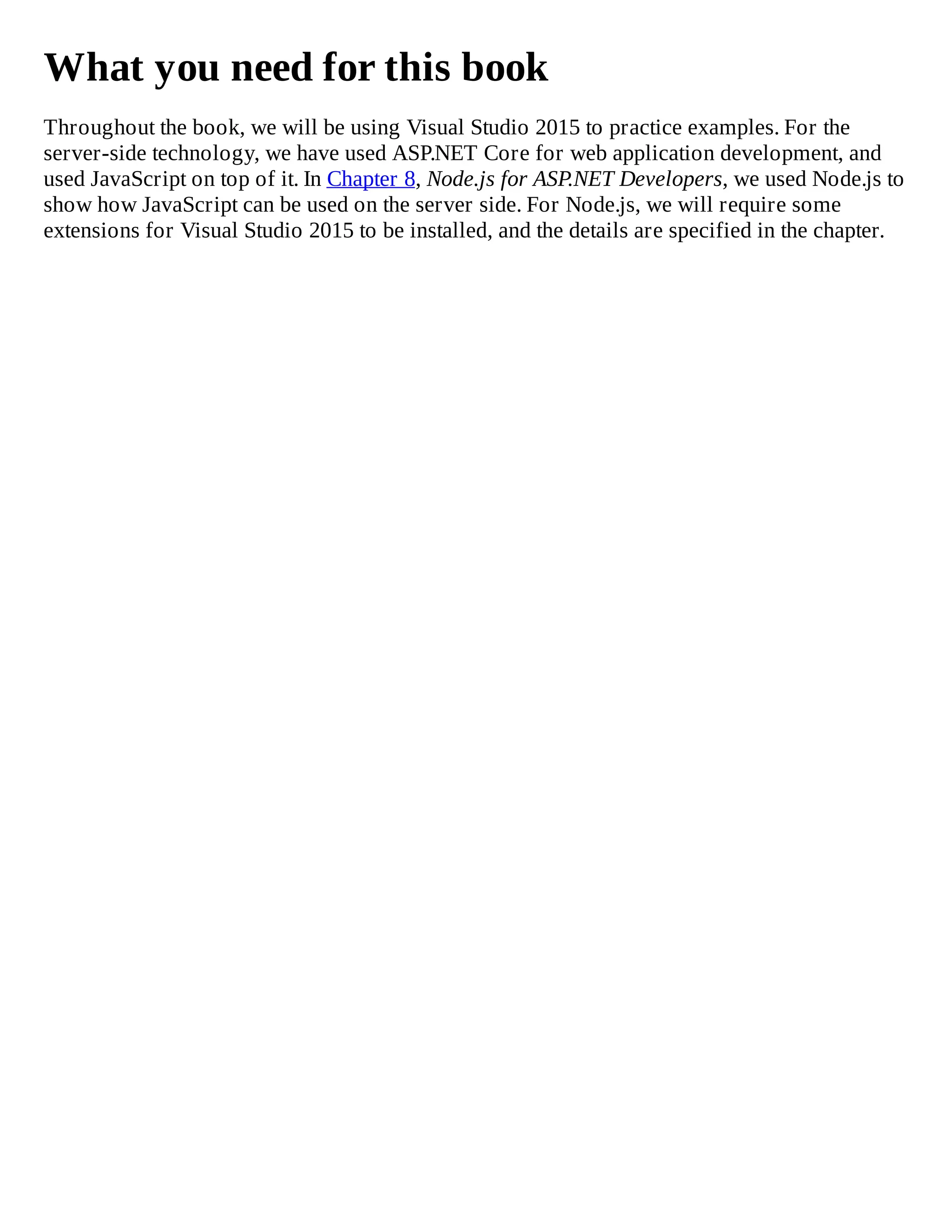 What you need for this book
Throughout the book, we will be using Visual Studio 2015 to practice examples. For the
server-side technology, we have used ASP.NET Core for web application development, and
used JavaScript on top of it. In Chapter 8, Node.js for ASP.NET Developers, we used Node.js to
show how JavaScript can be used on the server side. For Node.js, we will require some
extensions for Visual Studio 2015 to be installed, and the details are specified in the chapter.
 
