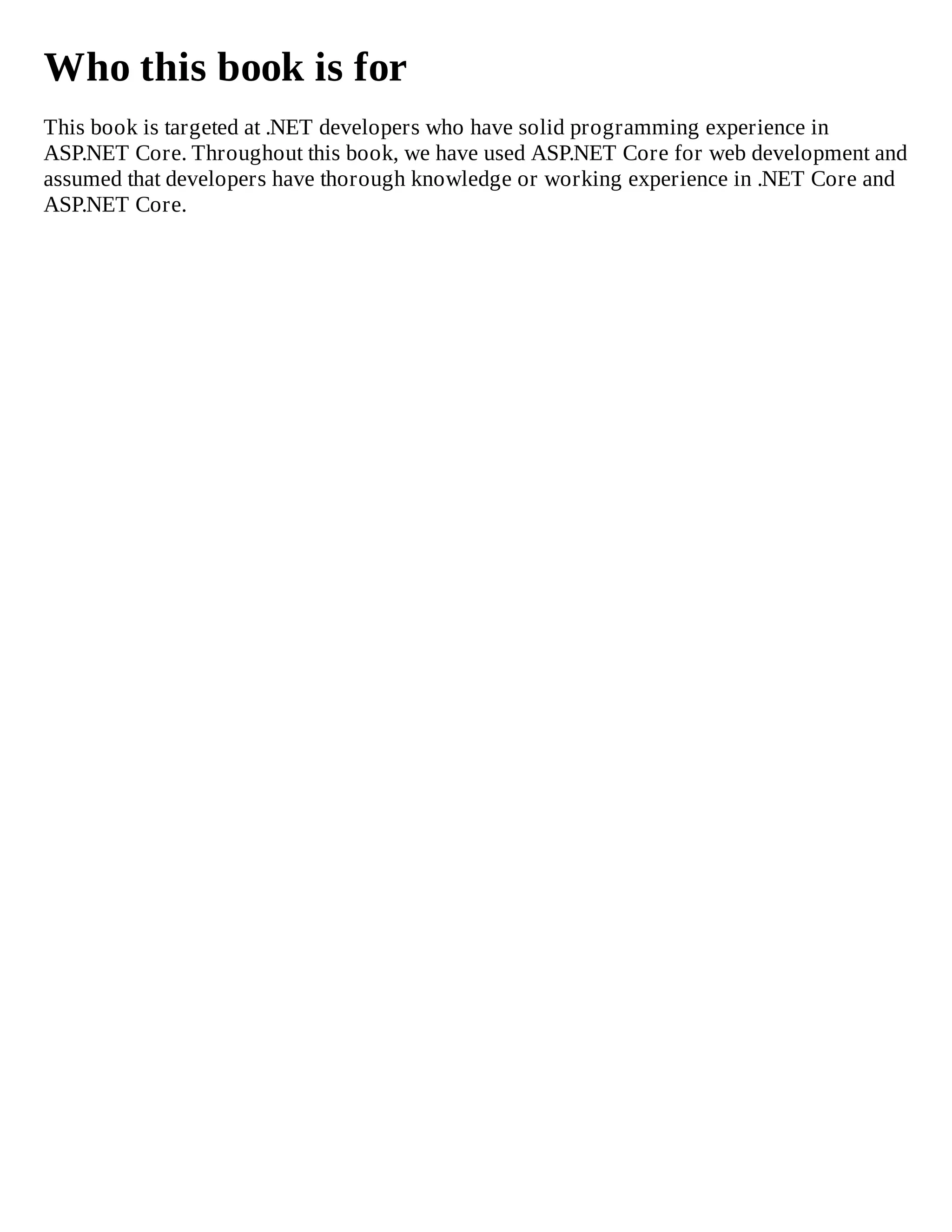 Who this book is for
This book is targeted at .NET developers who have solid programming experience in
ASP.NET Core. Throughout this book, we have used ASP.NET Core for web development and
assumed that developers have thorough knowledge or working experience in .NET Core and
ASP.NET Core.
 