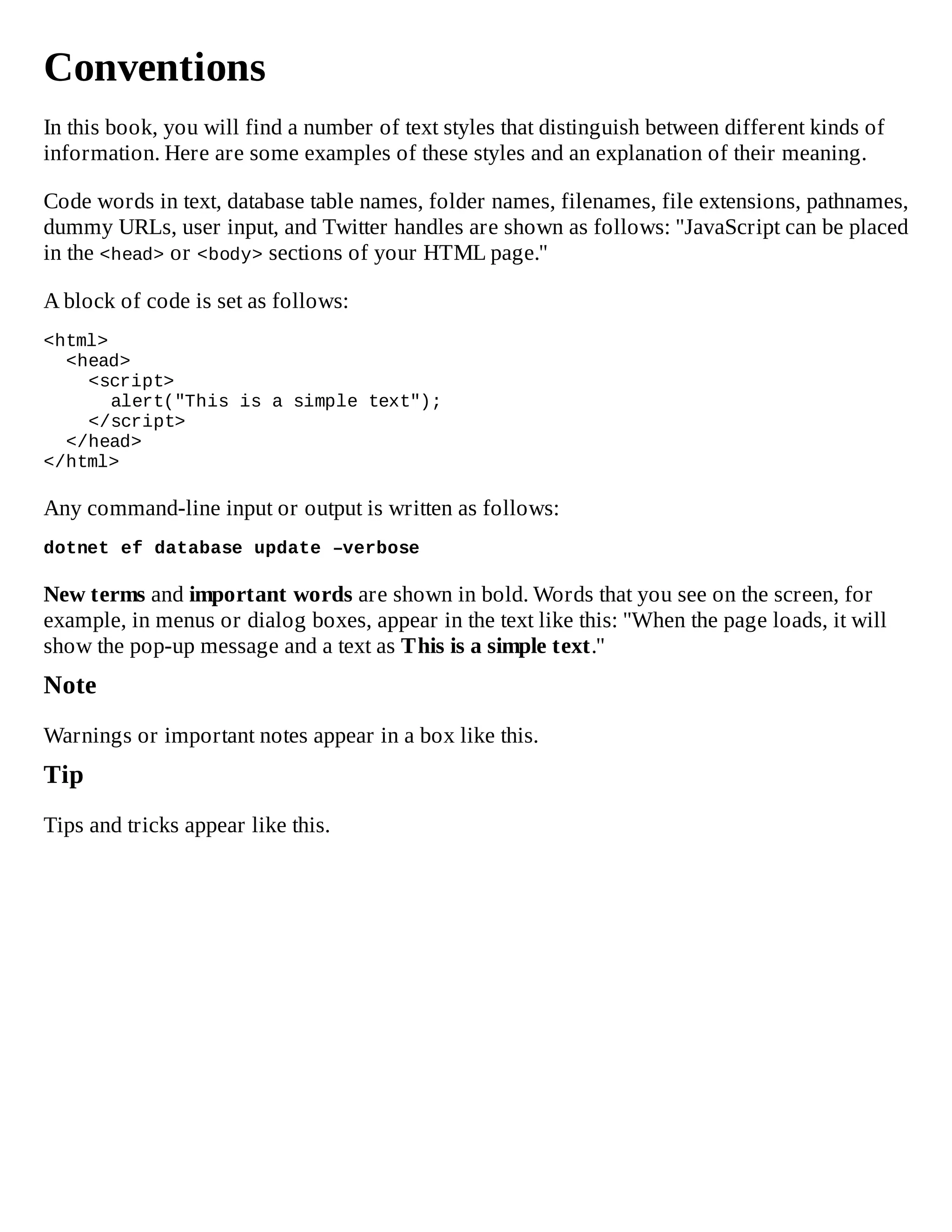 Conventions
In this book, you will find a number of text styles that distinguish between different kinds of
information. Here are some examples of these styles and an explanation of their meaning.
Code words in text, database table names, folder names, filenames, file extensions, pathnames,
dummy URLs, user input, and Twitter handles are shown as follows: "JavaScript can be placed
in the <head> or <body> sections of your HTML page."
A block of code is set as follows:
<html>
<head>
<script>
alert("This is a simple text");
</script>
</head>
</html>
Any command-line input or output is written as follows:
dotnet ef database update –verbose
New terms and important words are shown in bold. Words that you see on the screen, for
example, in menus or dialog boxes, appear in the text like this: "When the page loads, it will
show the pop-up message and a text as This is a simple text."
Note
Warnings or important notes appear in a box like this.
Tip
Tips and tricks appear like this.
 