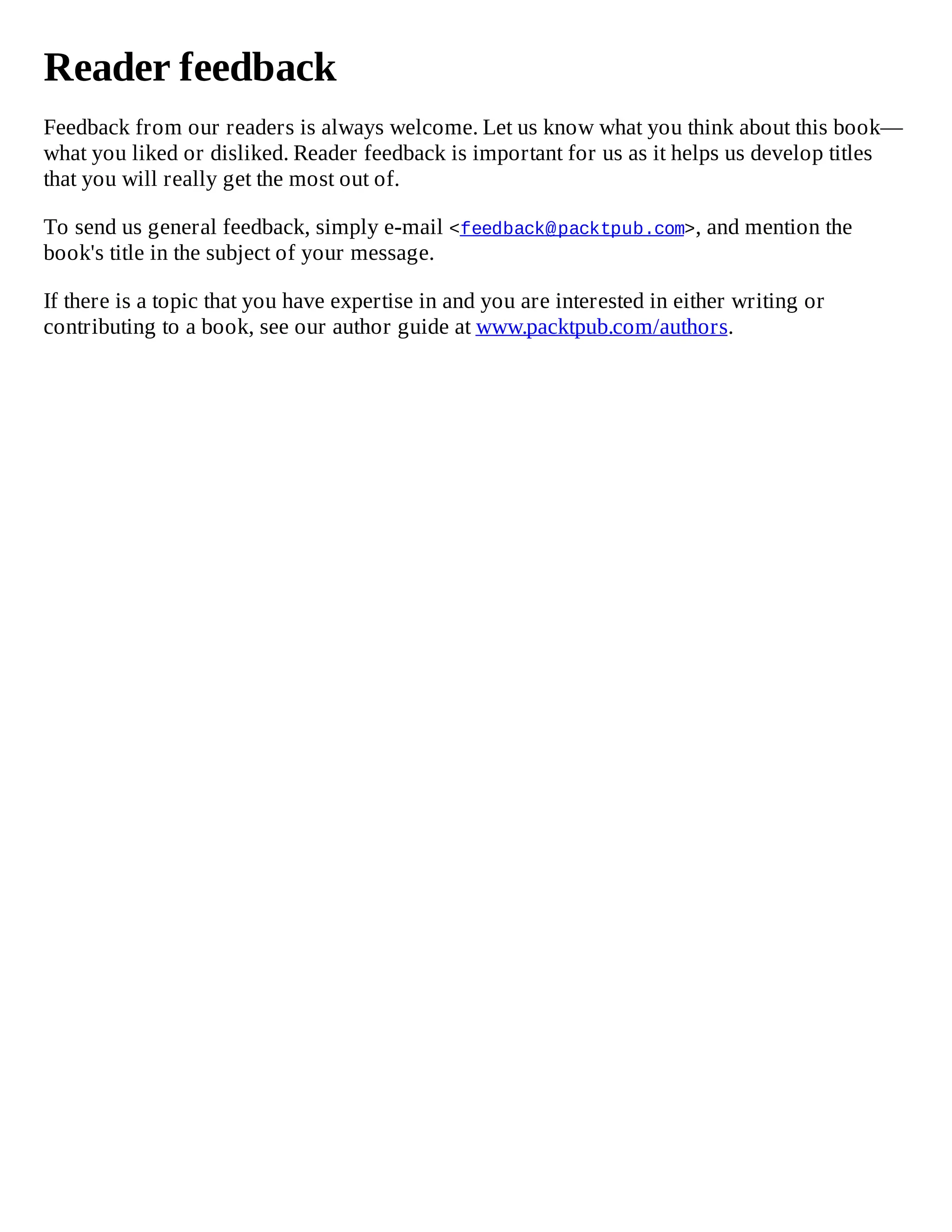 Reader feedback
Feedback from our readers is always welcome. Let us know what you think about this book—
what you liked or disliked. Reader feedback is important for us as it helps us develop titles
that you will really get the most out of.
To send us general feedback, simply e-mail <feedback@packtpub.com>, and mention the
book's title in the subject of your message.
If there is a topic that you have expertise in and you are interested in either writing or
contributing to a book, see our author guide at www.packtpub.com/authors.
 