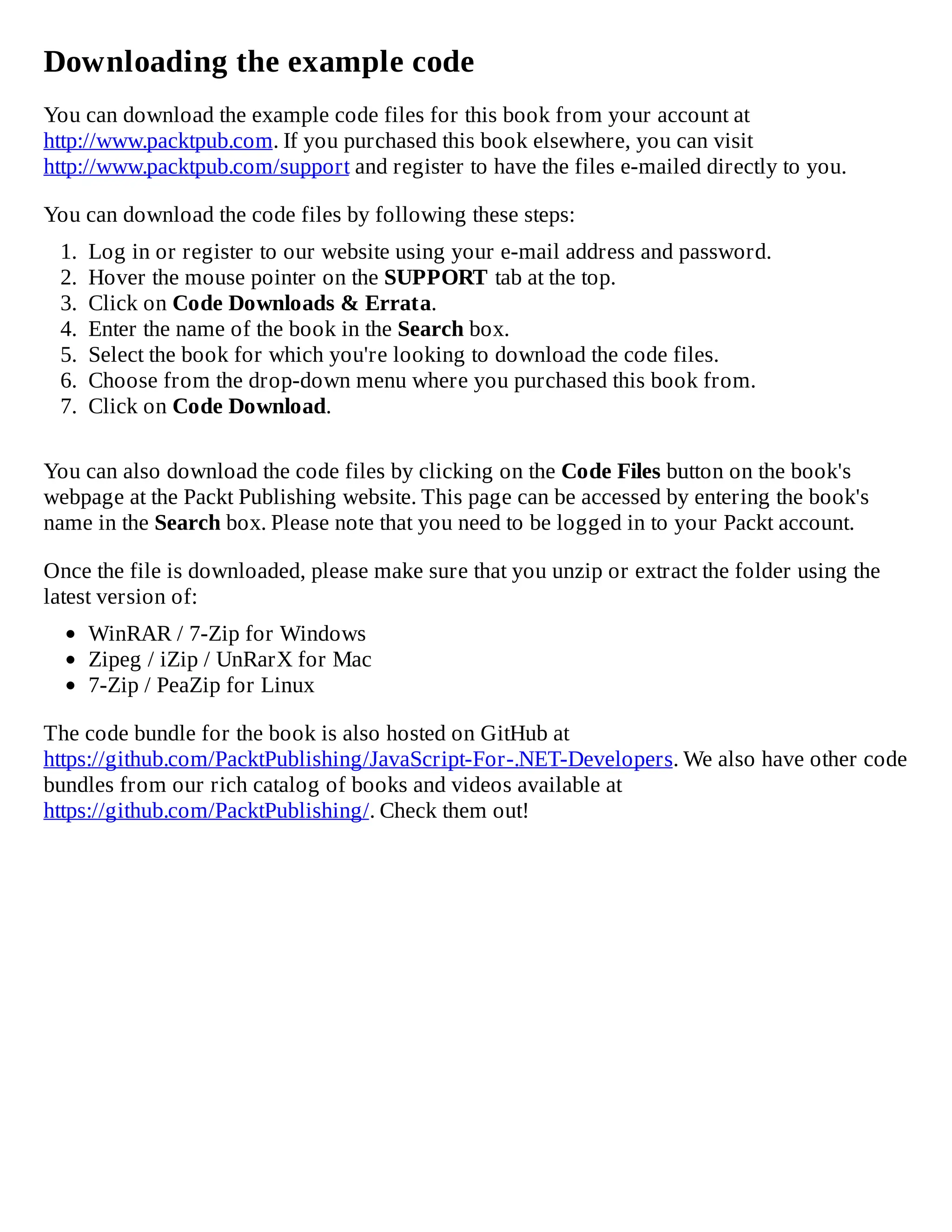 Downloading the example code
You can download the example code files for this book from your account at
http://www.packtpub.com. If you purchased this book elsewhere, you can visit
http://www.packtpub.com/support and register to have the files e-mailed directly to you.
You can download the code files by following these steps:
1. Log in or register to our website using your e-mail address and password.
2. Hover the mouse pointer on the SUPPORT tab at the top.
3. Click on Code Downloads & Errata.
4. Enter the name of the book in the Search box.
5. Select the book for which you're looking to download the code files.
6. Choose from the drop-down menu where you purchased this book from.
7. Click on Code Download.
You can also download the code files by clicking on the Code Files button on the book's
webpage at the Packt Publishing website. This page can be accessed by entering the book's
name in the Search box. Please note that you need to be logged in to your Packt account.
Once the file is downloaded, please make sure that you unzip or extract the folder using the
latest version of:
WinRAR / 7-Zip for Windows
Zipeg / iZip / UnRarX for Mac
7-Zip / PeaZip for Linux
The code bundle for the book is also hosted on GitHub at
https://github.com/PacktPublishing/JavaScript-For-.NET-Developers. We also have other code
bundles from our rich catalog of books and videos available at
https://github.com/PacktPublishing/. Check them out!
 
