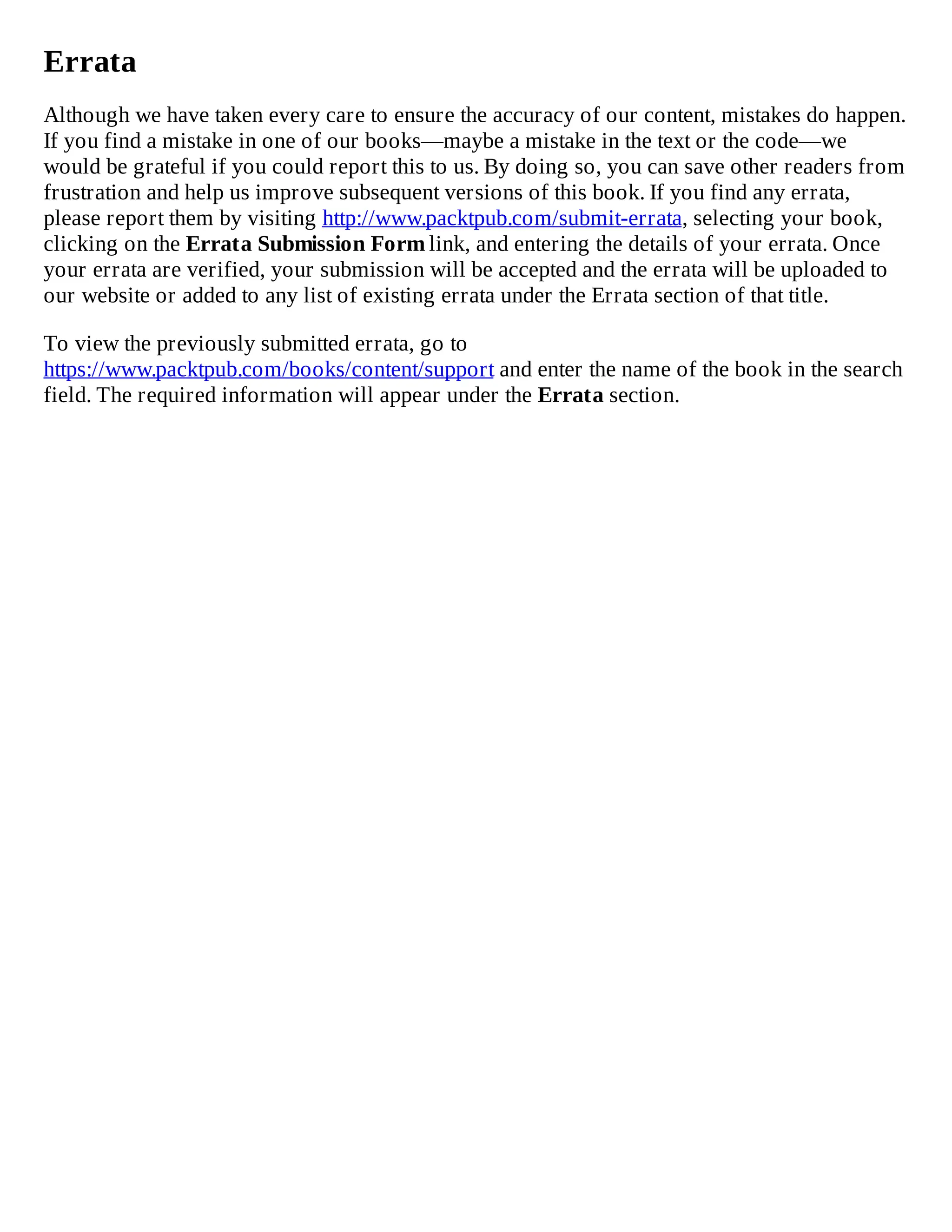 Errata
Although we have taken every care to ensure the accuracy of our content, mistakes do happen.
If you find a mistake in one of our books—maybe a mistake in the text or the code—we
would be grateful if you could report this to us. By doing so, you can save other readers from
frustration and help us improve subsequent versions of this book. If you find any errata,
please report them by visiting http://www.packtpub.com/submit-errata, selecting your book,
clicking on the Errata Submission Form link, and entering the details of your errata. Once
your errata are verified, your submission will be accepted and the errata will be uploaded to
our website or added to any list of existing errata under the Errata section of that title.
To view the previously submitted errata, go to
https://www.packtpub.com/books/content/support and enter the name of the book in the search
field. The required information will appear under the Errata section.
 