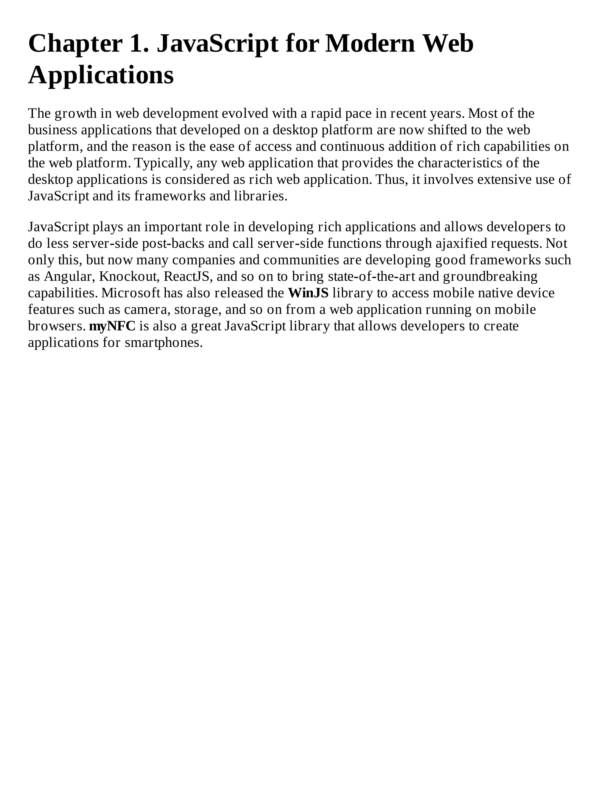 Chapter 1. JavaScript for Modern Web
Applications
The growth in web development evolved with a rapid pace in recent years. Most of the
business applications that developed on a desktop platform are now shifted to the web
platform, and the reason is the ease of access and continuous addition of rich capabilities on
the web platform. Typically, any web application that provides the characteristics of the
desktop applications is considered as rich web application. Thus, it involves extensive use of
JavaScript and its frameworks and libraries.
JavaScript plays an important role in developing rich applications and allows developers to
do less server-side post-backs and call server-side functions through ajaxified requests. Not
only this, but now many companies and communities are developing good frameworks such
as Angular, Knockout, ReactJS, and so on to bring state-of-the-art and groundbreaking
capabilities. Microsoft has also released the WinJS library to access mobile native device
features such as camera, storage, and so on from a web application running on mobile
browsers. myNFC is also a great JavaScript library that allows developers to create
applications for smartphones.
 