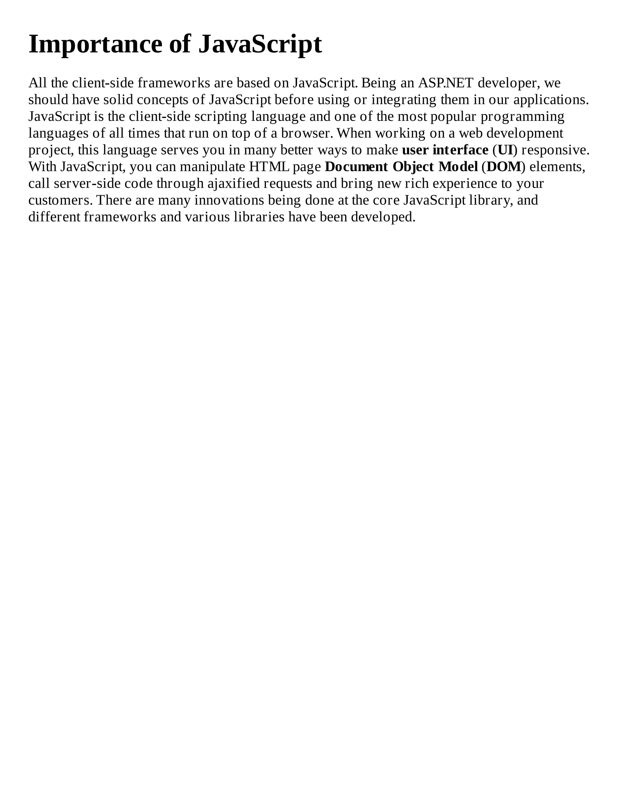 Importance of JavaScript
All the client-side frameworks are based on JavaScript. Being an ASP.NET developer, we
should have solid concepts of JavaScript before using or integrating them in our applications.
JavaScript is the client-side scripting language and one of the most popular programming
languages of all times that run on top of a browser. When working on a web development
project, this language serves you in many better ways to make user interface (UI) responsive.
With JavaScript, you can manipulate HTML page Document Object Model (DOM) elements,
call server-side code through ajaxified requests and bring new rich experience to your
customers. There are many innovations being done at the core JavaScript library, and
different frameworks and various libraries have been developed.
 