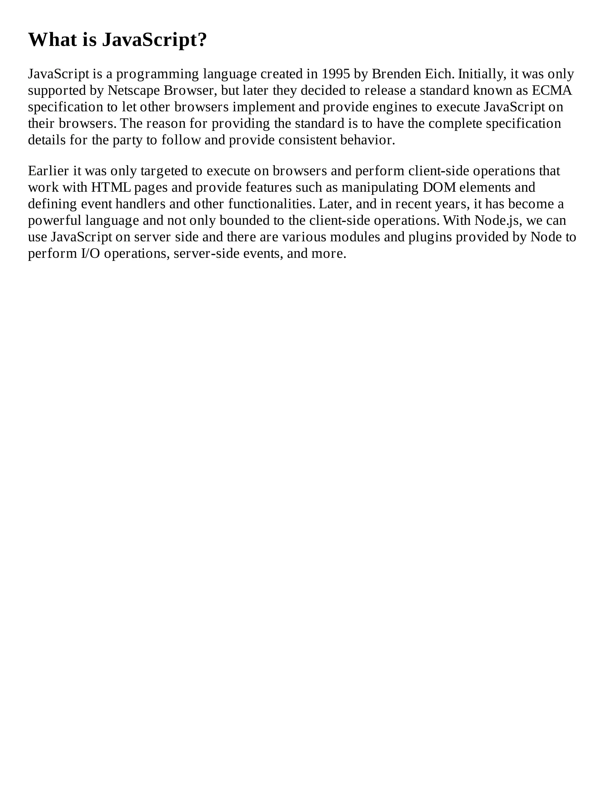 What is JavaScript?
JavaScript is a programming language created in 1995 by Brenden Eich. Initially, it was only
supported by Netscape Browser, but later they decided to release a standard known as ECMA
specification to let other browsers implement and provide engines to execute JavaScript on
their browsers. The reason for providing the standard is to have the complete specification
details for the party to follow and provide consistent behavior.
Earlier it was only targeted to execute on browsers and perform client-side operations that
work with HTML pages and provide features such as manipulating DOM elements and
defining event handlers and other functionalities. Later, and in recent years, it has become a
powerful language and not only bounded to the client-side operations. With Node.js, we can
use JavaScript on server side and there are various modules and plugins provided by Node to
perform I/O operations, server-side events, and more.
 