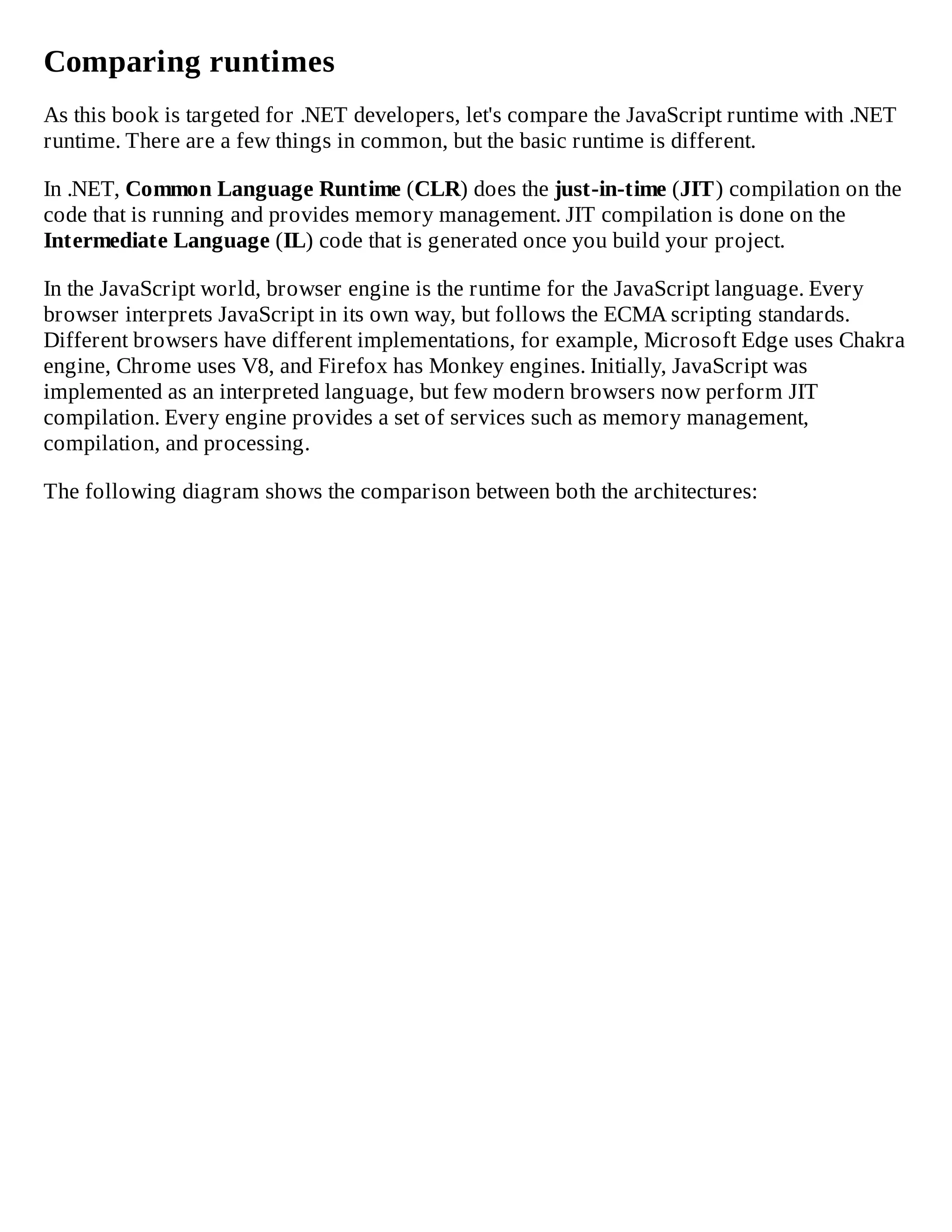 Comparing runtimes
As this book is targeted for .NET developers, let's compare the JavaScript runtime with .NET
runtime. There are a few things in common, but the basic runtime is different.
In .NET, Common Language Runtime (CLR) does the just-in-time (JIT) compilation on the
code that is running and provides memory management. JIT compilation is done on the
Intermediate Language (IL) code that is generated once you build your project.
In the JavaScript world, browser engine is the runtime for the JavaScript language. Every
browser interprets JavaScript in its own way, but follows the ECMA scripting standards.
Different browsers have different implementations, for example, Microsoft Edge uses Chakra
engine, Chrome uses V8, and Firefox has Monkey engines. Initially, JavaScript was
implemented as an interpreted language, but few modern browsers now perform JIT
compilation. Every engine provides a set of services such as memory management,
compilation, and processing.
The following diagram shows the comparison between both the architectures:
 