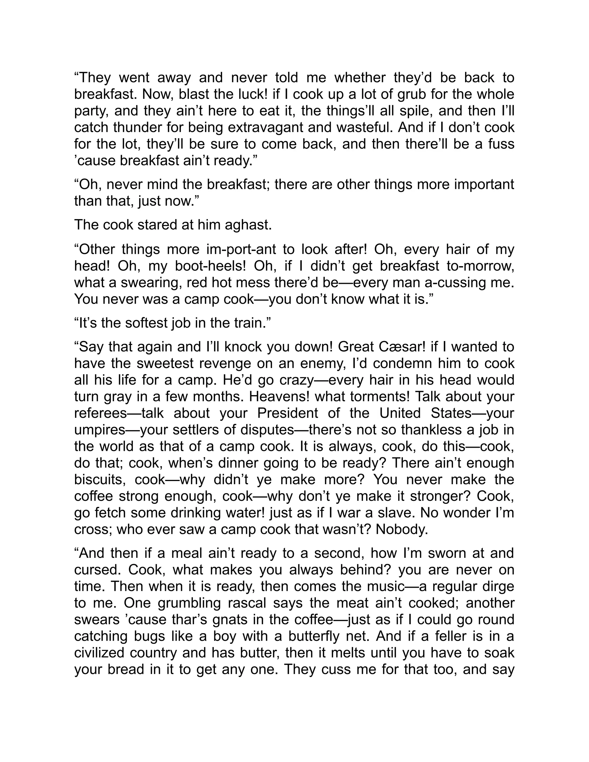 “They went away and never told me whether they’d be back to
breakfast. Now, blast the luck! if I cook up a lot of grub for the whole
party, and they ain’t here to eat it, the things’ll all spile, and then I’ll
catch thunder for being extravagant and wasteful. And if I don’t cook
for the lot, they’ll be sure to come back, and then there’ll be a fuss
’cause breakfast ain’t ready.”
“Oh, never mind the breakfast; there are other things more important
than that, just now.”
The cook stared at him aghast.
“Other things more im-port-ant to look after! Oh, every hair of my
head! Oh, my boot-heels! Oh, if I didn’t get breakfast to-morrow,
what a swearing, red hot mess there’d be—every man a-cussing me.
You never was a camp cook—you don’t know what it is.”
“It’s the softest job in the train.”
“Say that again and I’ll knock you down! Great Cæsar! if I wanted to
have the sweetest revenge on an enemy, I’d condemn him to cook
all his life for a camp. He’d go crazy—every hair in his head would
turn gray in a few months. Heavens! what torments! Talk about your
referees—talk about your President of the United States—your
umpires—your settlers of disputes—there’s not so thankless a job in
the world as that of a camp cook. It is always, cook, do this—cook,
do that; cook, when’s dinner going to be ready? There ain’t enough
biscuits, cook—why didn’t ye make more? You never make the
coffee strong enough, cook—why don’t ye make it stronger? Cook,
go fetch some drinking water! just as if I war a slave. No wonder I’m
cross; who ever saw a camp cook that wasn’t? Nobody.
“And then if a meal ain’t ready to a second, how I’m sworn at and
cursed. Cook, what makes you always behind? you are never on
time. Then when it is ready, then comes the music—a regular dirge
to me. One grumbling rascal says the meat ain’t cooked; another
swears ’cause thar’s gnats in the coffee—just as if I could go round
catching bugs like a boy with a butterfly net. And if a feller is in a
civilized country and has butter, then it melts until you have to soak
your bread in it to get any one. They cuss me for that too, and say
 