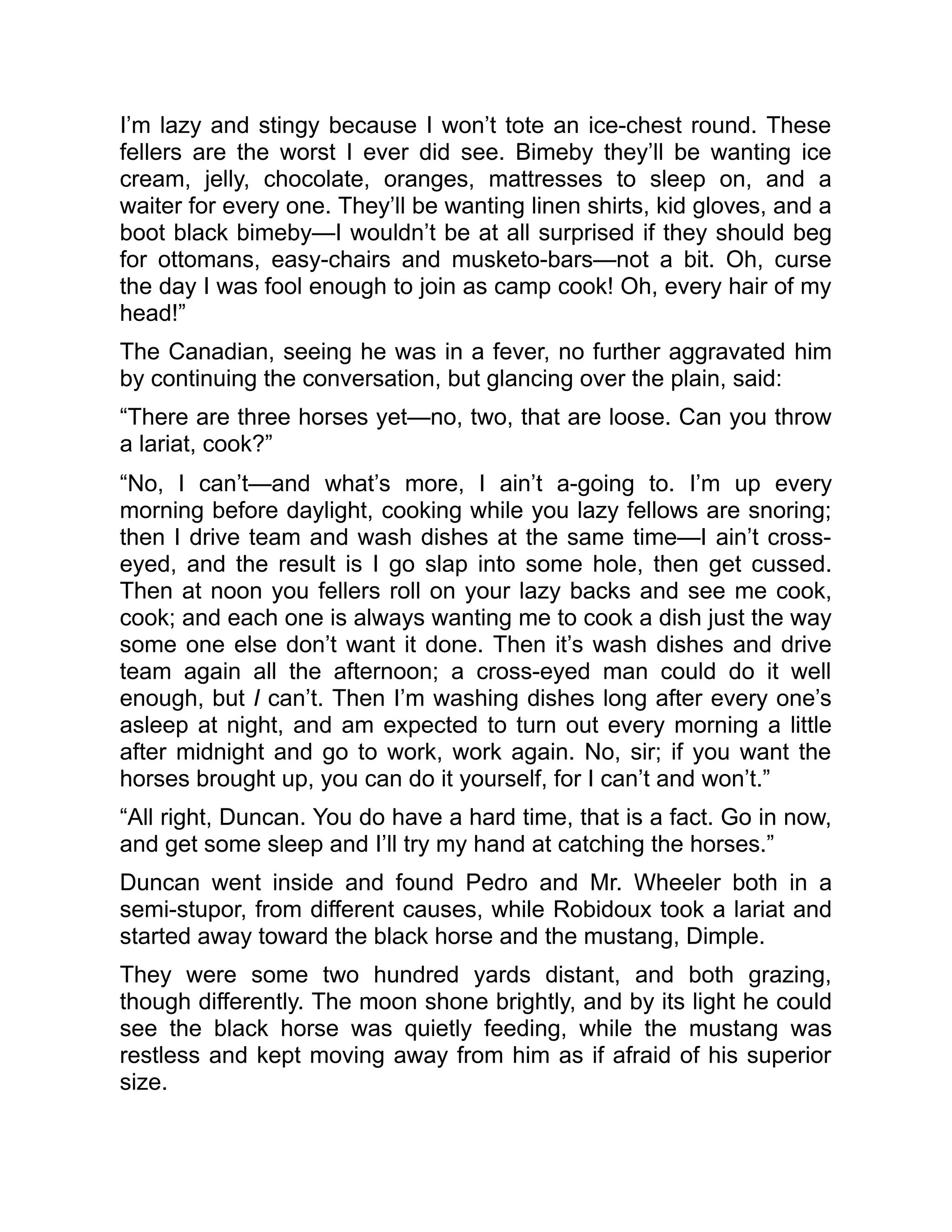 I’m lazy and stingy because I won’t tote an ice-chest round. These
fellers are the worst I ever did see. Bimeby they’ll be wanting ice
cream, jelly, chocolate, oranges, mattresses to sleep on, and a
waiter for every one. They’ll be wanting linen shirts, kid gloves, and a
boot black bimeby—I wouldn’t be at all surprised if they should beg
for ottomans, easy-chairs and musketo-bars—not a bit. Oh, curse
the day I was fool enough to join as camp cook! Oh, every hair of my
head!”
The Canadian, seeing he was in a fever, no further aggravated him
by continuing the conversation, but glancing over the plain, said:
“There are three horses yet—no, two, that are loose. Can you throw
a lariat, cook?”
“No, I can’t—and what’s more, I ain’t a-going to. I’m up every
morning before daylight, cooking while you lazy fellows are snoring;
then I drive team and wash dishes at the same time—I ain’t cross-
eyed, and the result is I go slap into some hole, then get cussed.
Then at noon you fellers roll on your lazy backs and see me cook,
cook; and each one is always wanting me to cook a dish just the way
some one else don’t want it done. Then it’s wash dishes and drive
team again all the afternoon; a cross-eyed man could do it well
enough, but I can’t. Then I’m washing dishes long after every one’s
asleep at night, and am expected to turn out every morning a little
after midnight and go to work, work again. No, sir; if you want the
horses brought up, you can do it yourself, for I can’t and won’t.”
“All right, Duncan. You do have a hard time, that is a fact. Go in now,
and get some sleep and I’ll try my hand at catching the horses.”
Duncan went inside and found Pedro and Mr. Wheeler both in a
semi-stupor, from different causes, while Robidoux took a lariat and
started away toward the black horse and the mustang, Dimple.
They were some two hundred yards distant, and both grazing,
though differently. The moon shone brightly, and by its light he could
see the black horse was quietly feeding, while the mustang was
restless and kept moving away from him as if afraid of his superior
size.
 