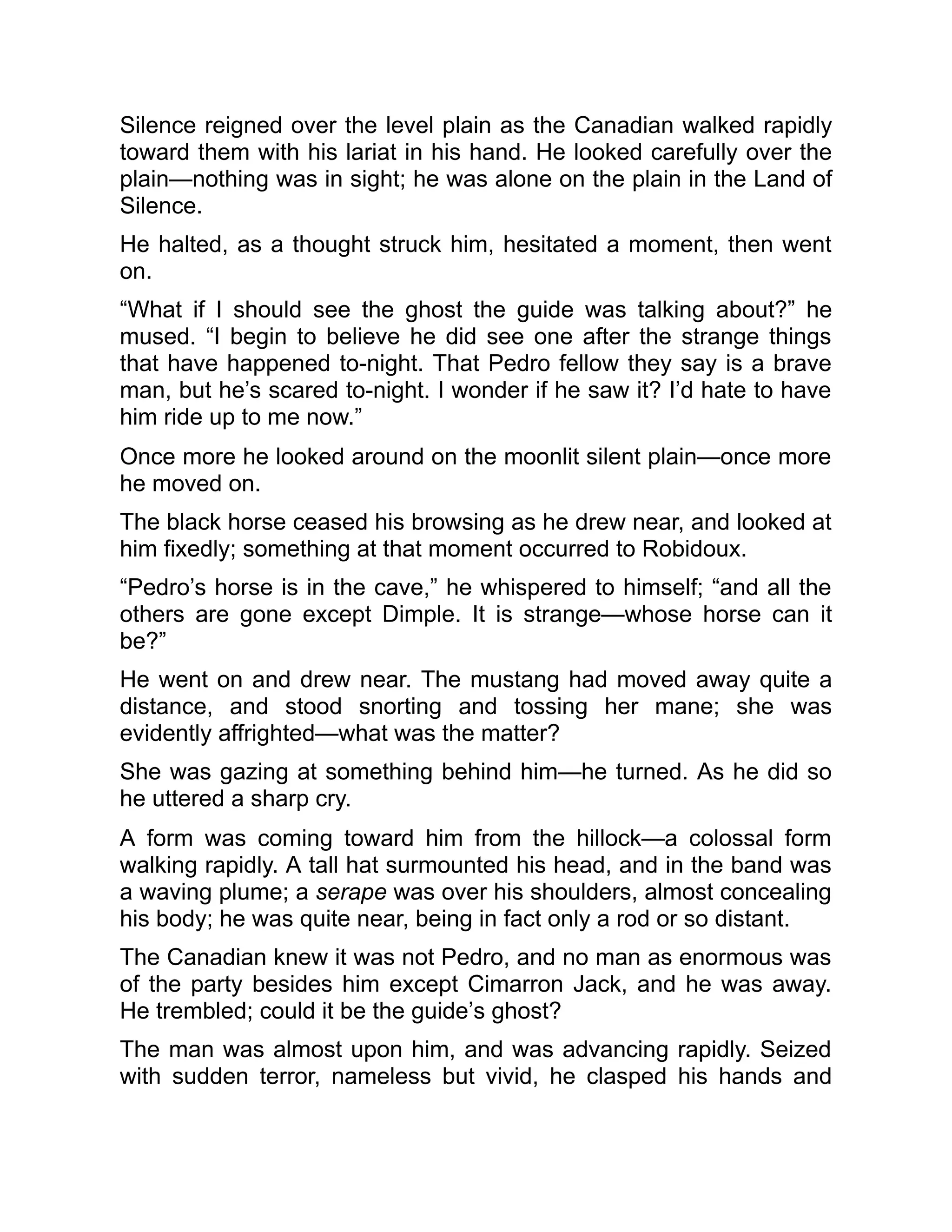 Silence reigned over the level plain as the Canadian walked rapidly
toward them with his lariat in his hand. He looked carefully over the
plain—nothing was in sight; he was alone on the plain in the Land of
Silence.
He halted, as a thought struck him, hesitated a moment, then went
on.
“What if I should see the ghost the guide was talking about?” he
mused. “I begin to believe he did see one after the strange things
that have happened to-night. That Pedro fellow they say is a brave
man, but he’s scared to-night. I wonder if he saw it? I’d hate to have
him ride up to me now.”
Once more he looked around on the moonlit silent plain—once more
he moved on.
The black horse ceased his browsing as he drew near, and looked at
him fixedly; something at that moment occurred to Robidoux.
“Pedro’s horse is in the cave,” he whispered to himself; “and all the
others are gone except Dimple. It is strange—whose horse can it
be?”
He went on and drew near. The mustang had moved away quite a
distance, and stood snorting and tossing her mane; she was
evidently affrighted—what was the matter?
She was gazing at something behind him—he turned. As he did so
he uttered a sharp cry.
A form was coming toward him from the hillock—a colossal form
walking rapidly. A tall hat surmounted his head, and in the band was
a waving plume; a serape was over his shoulders, almost concealing
his body; he was quite near, being in fact only a rod or so distant.
The Canadian knew it was not Pedro, and no man as enormous was
of the party besides him except Cimarron Jack, and he was away.
He trembled; could it be the guide’s ghost?
The man was almost upon him, and was advancing rapidly. Seized
with sudden terror, nameless but vivid, he clasped his hands and
 