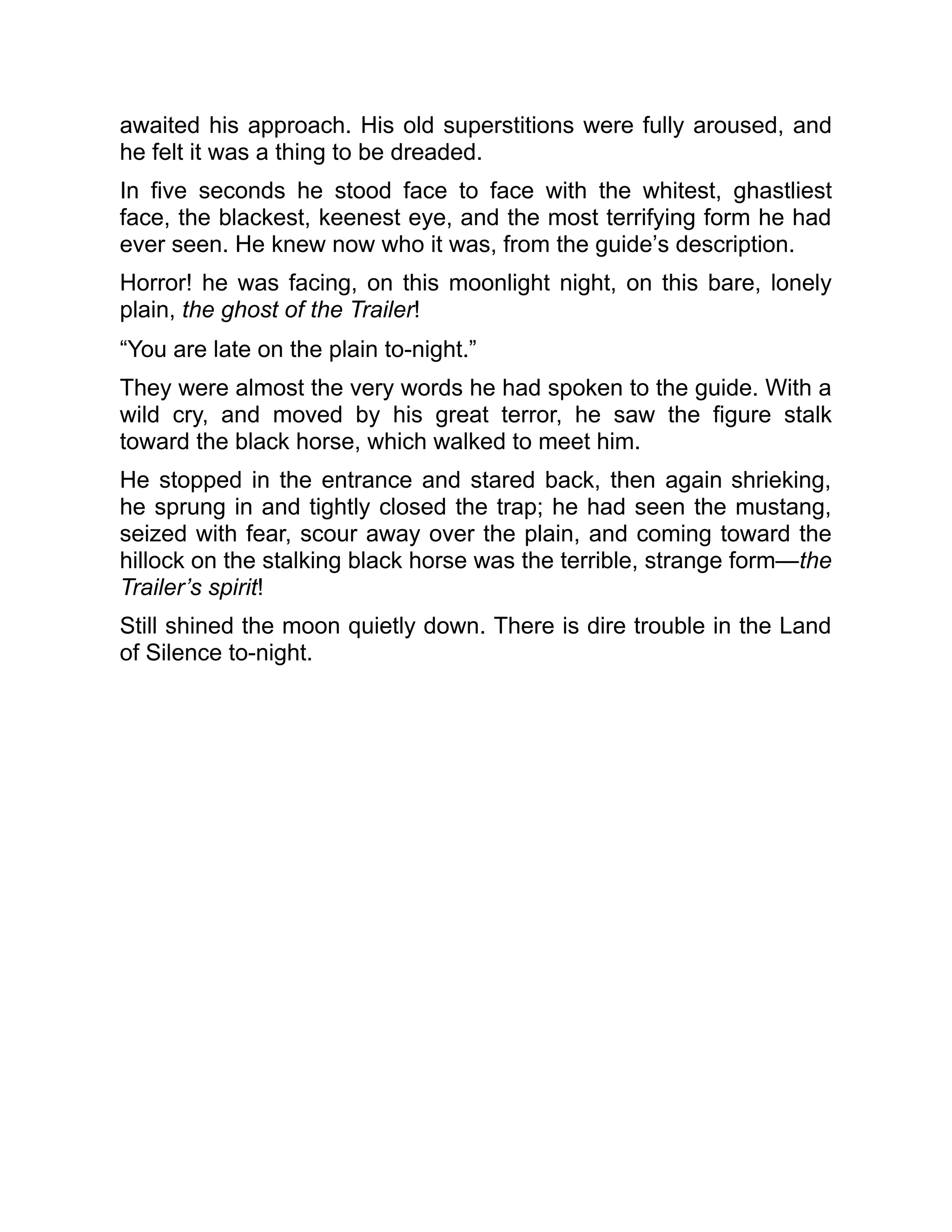 awaited his approach. His old superstitions were fully aroused, and
he felt it was a thing to be dreaded.
In five seconds he stood face to face with the whitest, ghastliest
face, the blackest, keenest eye, and the most terrifying form he had
ever seen. He knew now who it was, from the guide’s description.
Horror! he was facing, on this moonlight night, on this bare, lonely
plain, the ghost of the Trailer!
“You are late on the plain to-night.”
They were almost the very words he had spoken to the guide. With a
wild cry, and moved by his great terror, he saw the figure stalk
toward the black horse, which walked to meet him.
He stopped in the entrance and stared back, then again shrieking,
he sprung in and tightly closed the trap; he had seen the mustang,
seized with fear, scour away over the plain, and coming toward the
hillock on the stalking black horse was the terrible, strange form—the
Trailer’s spirit!
Still shined the moon quietly down. There is dire trouble in the Land
of Silence to-night.
 