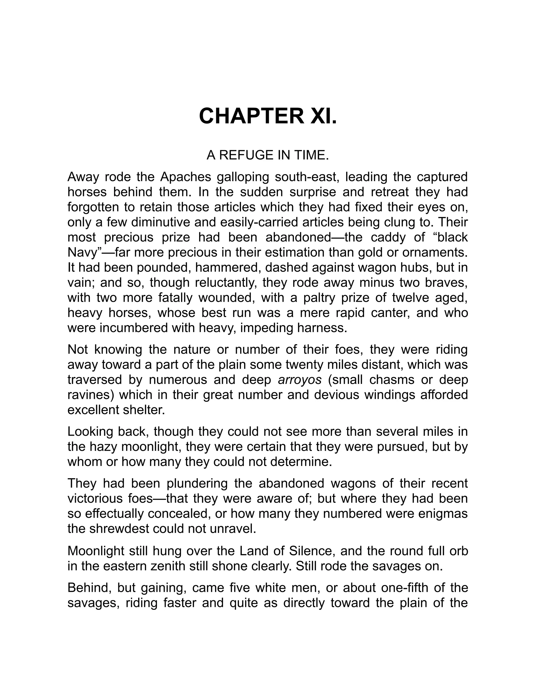 CHAPTER XI.
A REFUGE IN TIME.
Away rode the Apaches galloping south-east, leading the captured
horses behind them. In the sudden surprise and retreat they had
forgotten to retain those articles which they had fixed their eyes on,
only a few diminutive and easily-carried articles being clung to. Their
most precious prize had been abandoned—the caddy of “black
Navy”—far more precious in their estimation than gold or ornaments.
It had been pounded, hammered, dashed against wagon hubs, but in
vain; and so, though reluctantly, they rode away minus two braves,
with two more fatally wounded, with a paltry prize of twelve aged,
heavy horses, whose best run was a mere rapid canter, and who
were incumbered with heavy, impeding harness.
Not knowing the nature or number of their foes, they were riding
away toward a part of the plain some twenty miles distant, which was
traversed by numerous and deep arroyos (small chasms or deep
ravines) which in their great number and devious windings afforded
excellent shelter.
Looking back, though they could not see more than several miles in
the hazy moonlight, they were certain that they were pursued, but by
whom or how many they could not determine.
They had been plundering the abandoned wagons of their recent
victorious foes—that they were aware of; but where they had been
so effectually concealed, or how many they numbered were enigmas
the shrewdest could not unravel.
Moonlight still hung over the Land of Silence, and the round full orb
in the eastern zenith still shone clearly. Still rode the savages on.
Behind, but gaining, came five white men, or about one-fifth of the
savages, riding faster and quite as directly toward the plain of the
 