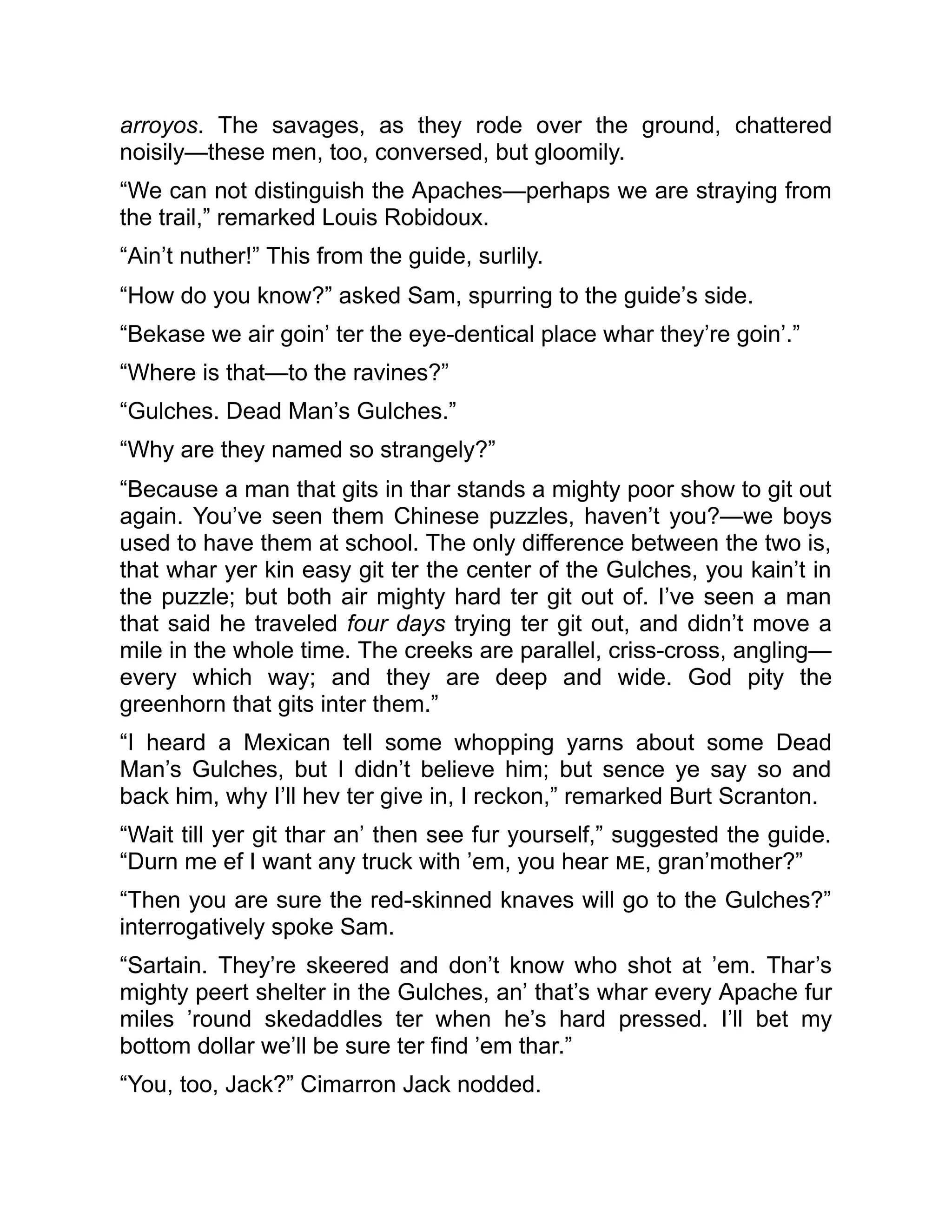 arroyos. The savages, as they rode over the ground, chattered
noisily—these men, too, conversed, but gloomily.
“We can not distinguish the Apaches—perhaps we are straying from
the trail,” remarked Louis Robidoux.
“Ain’t nuther!” This from the guide, surlily.
“How do you know?” asked Sam, spurring to the guide’s side.
“Bekase we air goin’ ter the eye-dentical place whar they’re goin’.”
“Where is that—to the ravines?”
“Gulches. Dead Man’s Gulches.”
“Why are they named so strangely?”
“Because a man that gits in thar stands a mighty poor show to git out
again. You’ve seen them Chinese puzzles, haven’t you?—we boys
used to have them at school. The only difference between the two is,
that whar yer kin easy git ter the center of the Gulches, you kain’t in
the puzzle; but both air mighty hard ter git out of. I’ve seen a man
that said he traveled four days trying ter git out, and didn’t move a
mile in the whole time. The creeks are parallel, criss-cross, angling—
every which way; and they are deep and wide. God pity the
greenhorn that gits inter them.”
“I heard a Mexican tell some whopping yarns about some Dead
Man’s Gulches, but I didn’t believe him; but sence ye say so and
back him, why I’ll hev ter give in, I reckon,” remarked Burt Scranton.
“Wait till yer git thar an’ then see fur yourself,” suggested the guide.
“Durn me ef I want any truck with ’em, you hear me, gran’mother?”
“Then you are sure the red-skinned knaves will go to the Gulches?”
interrogatively spoke Sam.
“Sartain. They’re skeered and don’t know who shot at ’em. Thar’s
mighty peert shelter in the Gulches, an’ that’s whar every Apache fur
miles ’round skedaddles ter when he’s hard pressed. I’ll bet my
bottom dollar we’ll be sure ter find ’em thar.”
“You, too, Jack?” Cimarron Jack nodded.
 