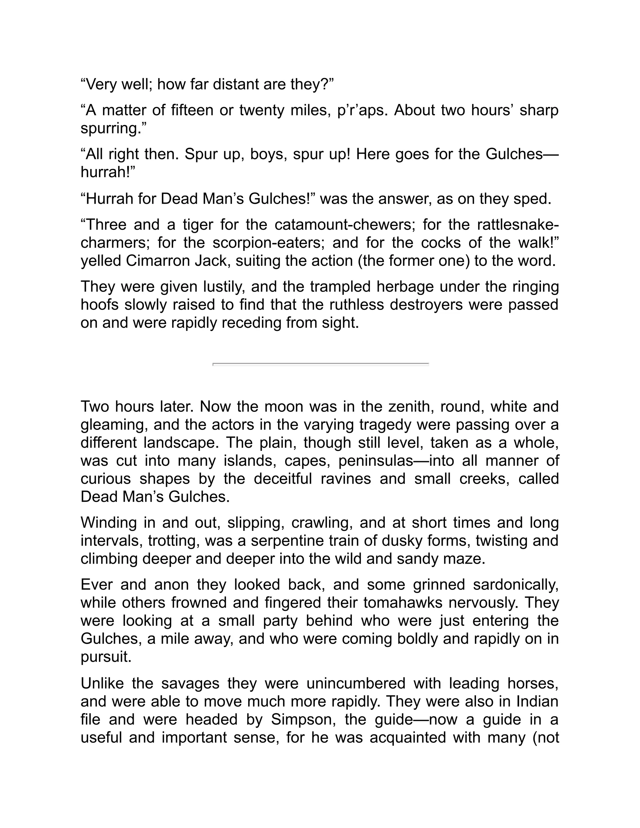 “Very well; how far distant are they?”
“A matter of fifteen or twenty miles, p’r’aps. About two hours’ sharp
spurring.”
“All right then. Spur up, boys, spur up! Here goes for the Gulches—
hurrah!”
“Hurrah for Dead Man’s Gulches!” was the answer, as on they sped.
“Three and a tiger for the catamount-chewers; for the rattlesnake-
charmers; for the scorpion-eaters; and for the cocks of the walk!”
yelled Cimarron Jack, suiting the action (the former one) to the word.
They were given lustily, and the trampled herbage under the ringing
hoofs slowly raised to find that the ruthless destroyers were passed
on and were rapidly receding from sight.
Two hours later. Now the moon was in the zenith, round, white and
gleaming, and the actors in the varying tragedy were passing over a
different landscape. The plain, though still level, taken as a whole,
was cut into many islands, capes, peninsulas—into all manner of
curious shapes by the deceitful ravines and small creeks, called
Dead Man’s Gulches.
Winding in and out, slipping, crawling, and at short times and long
intervals, trotting, was a serpentine train of dusky forms, twisting and
climbing deeper and deeper into the wild and sandy maze.
Ever and anon they looked back, and some grinned sardonically,
while others frowned and fingered their tomahawks nervously. They
were looking at a small party behind who were just entering the
Gulches, a mile away, and who were coming boldly and rapidly on in
pursuit.
Unlike the savages they were unincumbered with leading horses,
and were able to move much more rapidly. They were also in Indian
file and were headed by Simpson, the guide—now a guide in a
useful and important sense, for he was acquainted with many (not
 