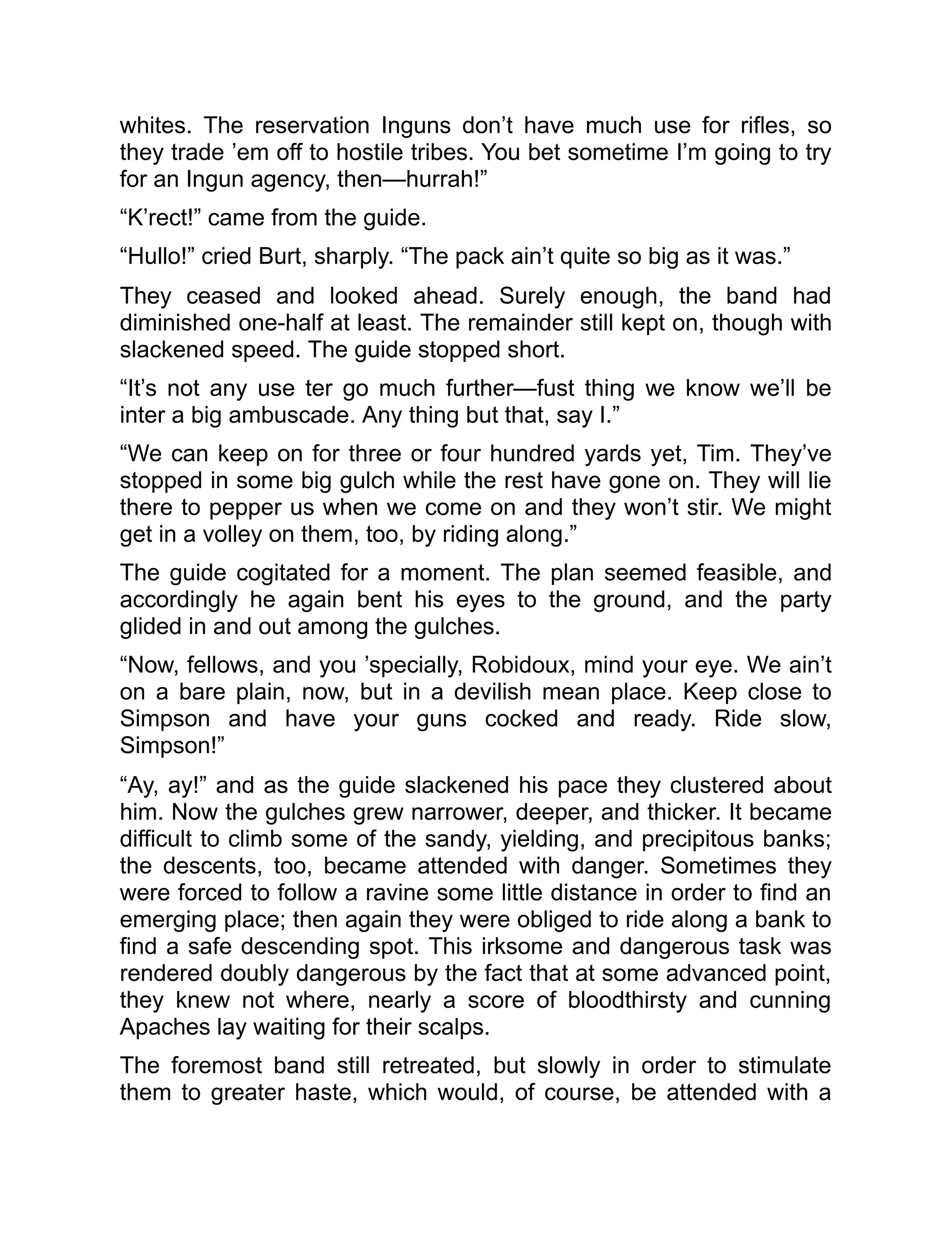 whites. The reservation Inguns don’t have much use for rifles, so
they trade ’em off to hostile tribes. You bet sometime I’m going to try
for an Ingun agency, then—hurrah!”
“K’rect!” came from the guide.
“Hullo!” cried Burt, sharply. “The pack ain’t quite so big as it was.”
They ceased and looked ahead. Surely enough, the band had
diminished one-half at least. The remainder still kept on, though with
slackened speed. The guide stopped short.
“It’s not any use ter go much further—fust thing we know we’ll be
inter a big ambuscade. Any thing but that, say I.”
“We can keep on for three or four hundred yards yet, Tim. They’ve
stopped in some big gulch while the rest have gone on. They will lie
there to pepper us when we come on and they won’t stir. We might
get in a volley on them, too, by riding along.”
The guide cogitated for a moment. The plan seemed feasible, and
accordingly he again bent his eyes to the ground, and the party
glided in and out among the gulches.
“Now, fellows, and you ’specially, Robidoux, mind your eye. We ain’t
on a bare plain, now, but in a devilish mean place. Keep close to
Simpson and have your guns cocked and ready. Ride slow,
Simpson!”
“Ay, ay!” and as the guide slackened his pace they clustered about
him. Now the gulches grew narrower, deeper, and thicker. It became
difficult to climb some of the sandy, yielding, and precipitous banks;
the descents, too, became attended with danger. Sometimes they
were forced to follow a ravine some little distance in order to find an
emerging place; then again they were obliged to ride along a bank to
find a safe descending spot. This irksome and dangerous task was
rendered doubly dangerous by the fact that at some advanced point,
they knew not where, nearly a score of bloodthirsty and cunning
Apaches lay waiting for their scalps.
The foremost band still retreated, but slowly in order to stimulate
them to greater haste, which would, of course, be attended with a
 