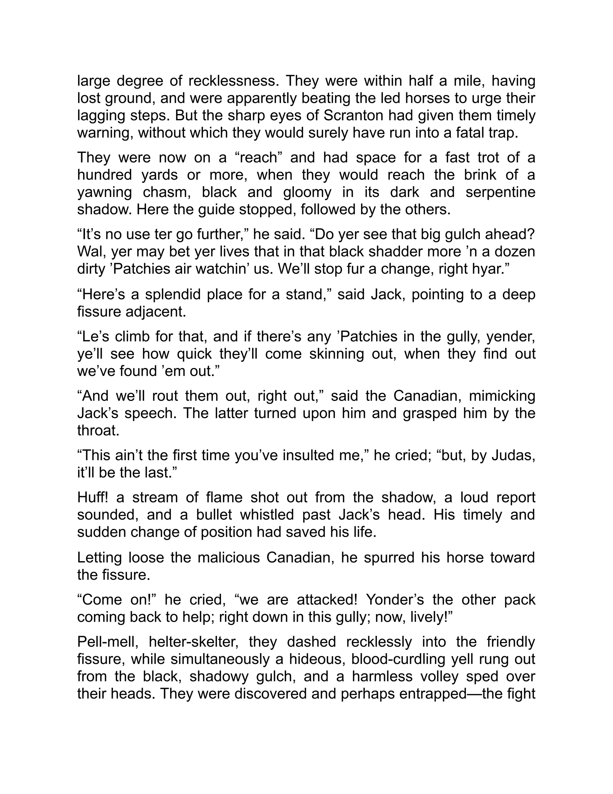 large degree of recklessness. They were within half a mile, having
lost ground, and were apparently beating the led horses to urge their
lagging steps. But the sharp eyes of Scranton had given them timely
warning, without which they would surely have run into a fatal trap.
They were now on a “reach” and had space for a fast trot of a
hundred yards or more, when they would reach the brink of a
yawning chasm, black and gloomy in its dark and serpentine
shadow. Here the guide stopped, followed by the others.
“It’s no use ter go further,” he said. “Do yer see that big gulch ahead?
Wal, yer may bet yer lives that in that black shadder more ’n a dozen
dirty ’Patchies air watchin’ us. We’ll stop fur a change, right hyar.”
“Here’s a splendid place for a stand,” said Jack, pointing to a deep
fissure adjacent.
“Le’s climb for that, and if there’s any ’Patchies in the gully, yender,
ye’ll see how quick they’ll come skinning out, when they find out
we’ve found ’em out.”
“And we’ll rout them out, right out,” said the Canadian, mimicking
Jack’s speech. The latter turned upon him and grasped him by the
throat.
“This ain’t the first time you’ve insulted me,” he cried; “but, by Judas,
it’ll be the last.”
Huff! a stream of flame shot out from the shadow, a loud report
sounded, and a bullet whistled past Jack’s head. His timely and
sudden change of position had saved his life.
Letting loose the malicious Canadian, he spurred his horse toward
the fissure.
“Come on!” he cried, “we are attacked! Yonder’s the other pack
coming back to help; right down in this gully; now, lively!”
Pell-mell, helter-skelter, they dashed recklessly into the friendly
fissure, while simultaneously a hideous, blood-curdling yell rung out
from the black, shadowy gulch, and a harmless volley sped over
their heads. They were discovered and perhaps entrapped—the fight
 