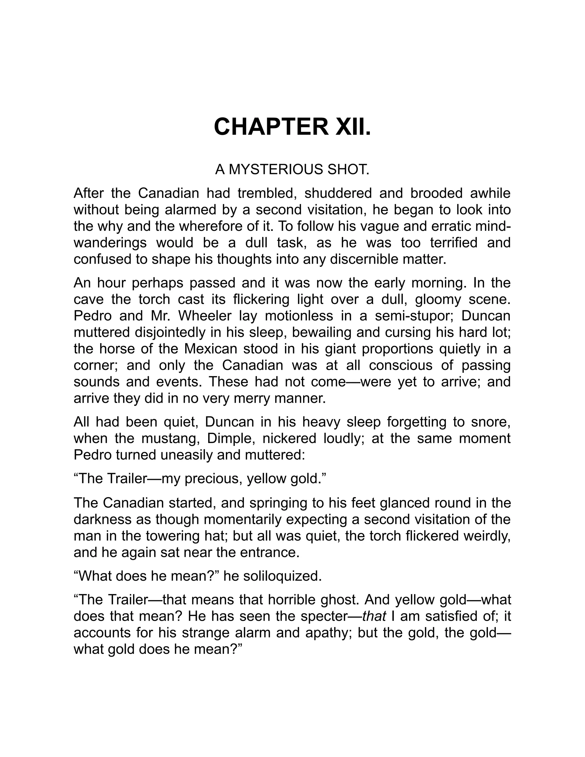 CHAPTER XII.
A MYSTERIOUS SHOT.
After the Canadian had trembled, shuddered and brooded awhile
without being alarmed by a second visitation, he began to look into
the why and the wherefore of it. To follow his vague and erratic mind-
wanderings would be a dull task, as he was too terrified and
confused to shape his thoughts into any discernible matter.
An hour perhaps passed and it was now the early morning. In the
cave the torch cast its flickering light over a dull, gloomy scene.
Pedro and Mr. Wheeler lay motionless in a semi-stupor; Duncan
muttered disjointedly in his sleep, bewailing and cursing his hard lot;
the horse of the Mexican stood in his giant proportions quietly in a
corner; and only the Canadian was at all conscious of passing
sounds and events. These had not come—were yet to arrive; and
arrive they did in no very merry manner.
All had been quiet, Duncan in his heavy sleep forgetting to snore,
when the mustang, Dimple, nickered loudly; at the same moment
Pedro turned uneasily and muttered:
“The Trailer—my precious, yellow gold.”
The Canadian started, and springing to his feet glanced round in the
darkness as though momentarily expecting a second visitation of the
man in the towering hat; but all was quiet, the torch flickered weirdly,
and he again sat near the entrance.
“What does he mean?” he soliloquized.
“The Trailer—that means that horrible ghost. And yellow gold—what
does that mean? He has seen the specter—that I am satisfied of; it
accounts for his strange alarm and apathy; but the gold, the gold—
what gold does he mean?”
 