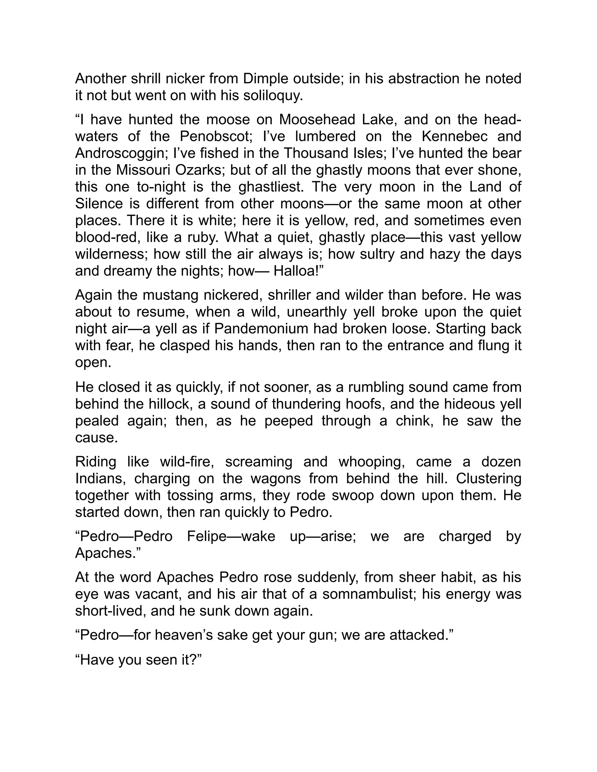 Another shrill nicker from Dimple outside; in his abstraction he noted
it not but went on with his soliloquy.
“I have hunted the moose on Moosehead Lake, and on the head-
waters of the Penobscot; I’ve lumbered on the Kennebec and
Androscoggin; I’ve fished in the Thousand Isles; I’ve hunted the bear
in the Missouri Ozarks; but of all the ghastly moons that ever shone,
this one to-night is the ghastliest. The very moon in the Land of
Silence is different from other moons—or the same moon at other
places. There it is white; here it is yellow, red, and sometimes even
blood-red, like a ruby. What a quiet, ghastly place—this vast yellow
wilderness; how still the air always is; how sultry and hazy the days
and dreamy the nights; how— Halloa!”
Again the mustang nickered, shriller and wilder than before. He was
about to resume, when a wild, unearthly yell broke upon the quiet
night air—a yell as if Pandemonium had broken loose. Starting back
with fear, he clasped his hands, then ran to the entrance and flung it
open.
He closed it as quickly, if not sooner, as a rumbling sound came from
behind the hillock, a sound of thundering hoofs, and the hideous yell
pealed again; then, as he peeped through a chink, he saw the
cause.
Riding like wild-fire, screaming and whooping, came a dozen
Indians, charging on the wagons from behind the hill. Clustering
together with tossing arms, they rode swoop down upon them. He
started down, then ran quickly to Pedro.
“Pedro—Pedro Felipe—wake up—arise; we are charged by
Apaches.”
At the word Apaches Pedro rose suddenly, from sheer habit, as his
eye was vacant, and his air that of a somnambulist; his energy was
short-lived, and he sunk down again.
“Pedro—for heaven’s sake get your gun; we are attacked.”
“Have you seen it?”
 