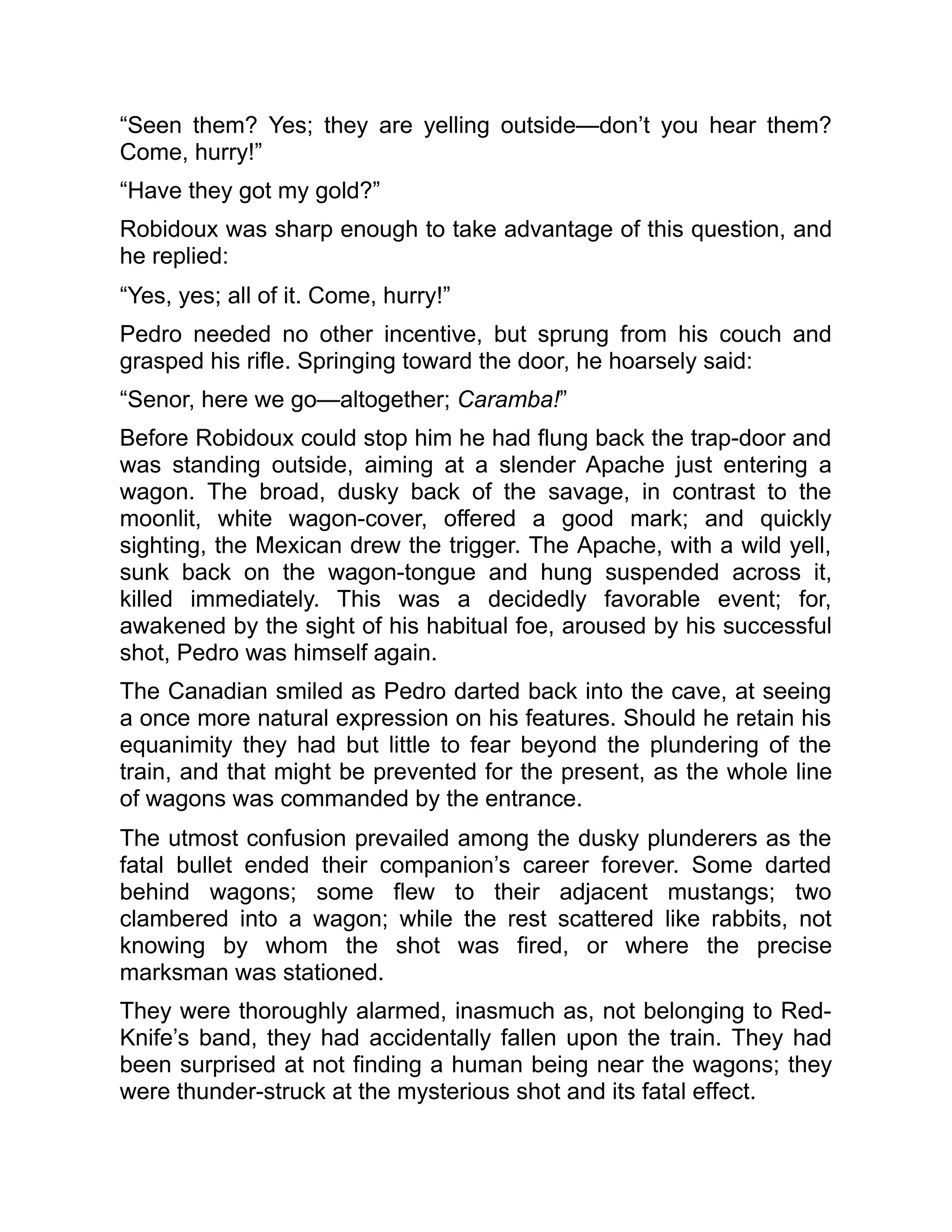 “Seen them? Yes; they are yelling outside—don’t you hear them?
Come, hurry!”
“Have they got my gold?”
Robidoux was sharp enough to take advantage of this question, and
he replied:
“Yes, yes; all of it. Come, hurry!”
Pedro needed no other incentive, but sprung from his couch and
grasped his rifle. Springing toward the door, he hoarsely said:
“Senor, here we go—altogether; Caramba!”
Before Robidoux could stop him he had flung back the trap-door and
was standing outside, aiming at a slender Apache just entering a
wagon. The broad, dusky back of the savage, in contrast to the
moonlit, white wagon-cover, offered a good mark; and quickly
sighting, the Mexican drew the trigger. The Apache, with a wild yell,
sunk back on the wagon-tongue and hung suspended across it,
killed immediately. This was a decidedly favorable event; for,
awakened by the sight of his habitual foe, aroused by his successful
shot, Pedro was himself again.
The Canadian smiled as Pedro darted back into the cave, at seeing
a once more natural expression on his features. Should he retain his
equanimity they had but little to fear beyond the plundering of the
train, and that might be prevented for the present, as the whole line
of wagons was commanded by the entrance.
The utmost confusion prevailed among the dusky plunderers as the
fatal bullet ended their companion’s career forever. Some darted
behind wagons; some flew to their adjacent mustangs; two
clambered into a wagon; while the rest scattered like rabbits, not
knowing by whom the shot was fired, or where the precise
marksman was stationed.
They were thoroughly alarmed, inasmuch as, not belonging to Red-
Knife’s band, they had accidentally fallen upon the train. They had
been surprised at not finding a human being near the wagons; they
were thunder-struck at the mysterious shot and its fatal effect.
 
