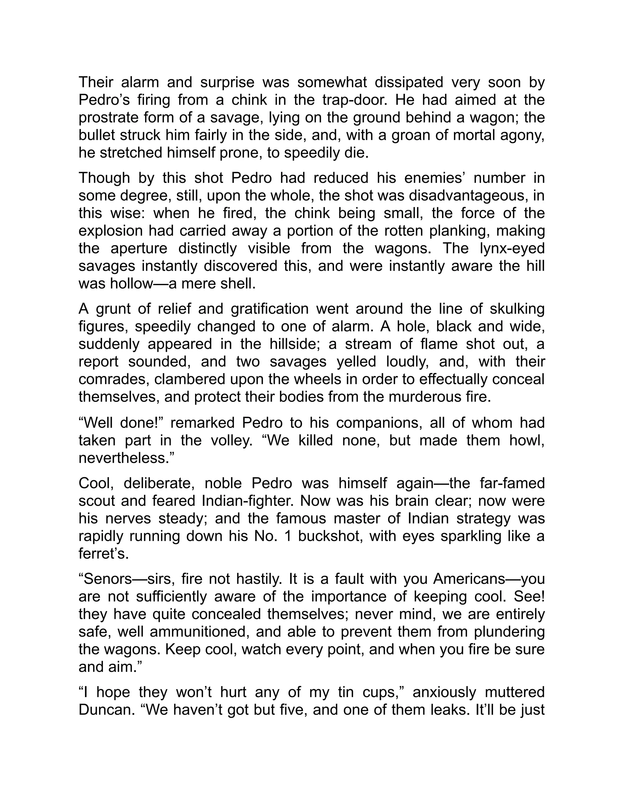 Their alarm and surprise was somewhat dissipated very soon by
Pedro’s firing from a chink in the trap-door. He had aimed at the
prostrate form of a savage, lying on the ground behind a wagon; the
bullet struck him fairly in the side, and, with a groan of mortal agony,
he stretched himself prone, to speedily die.
Though by this shot Pedro had reduced his enemies’ number in
some degree, still, upon the whole, the shot was disadvantageous, in
this wise: when he fired, the chink being small, the force of the
explosion had carried away a portion of the rotten planking, making
the aperture distinctly visible from the wagons. The lynx-eyed
savages instantly discovered this, and were instantly aware the hill
was hollow—a mere shell.
A grunt of relief and gratification went around the line of skulking
figures, speedily changed to one of alarm. A hole, black and wide,
suddenly appeared in the hillside; a stream of flame shot out, a
report sounded, and two savages yelled loudly, and, with their
comrades, clambered upon the wheels in order to effectually conceal
themselves, and protect their bodies from the murderous fire.
“Well done!” remarked Pedro to his companions, all of whom had
taken part in the volley. “We killed none, but made them howl,
nevertheless.”
Cool, deliberate, noble Pedro was himself again—the far-famed
scout and feared Indian-fighter. Now was his brain clear; now were
his nerves steady; and the famous master of Indian strategy was
rapidly running down his No. 1 buckshot, with eyes sparkling like a
ferret’s.
“Senors—sirs, fire not hastily. It is a fault with you Americans—you
are not sufficiently aware of the importance of keeping cool. See!
they have quite concealed themselves; never mind, we are entirely
safe, well ammunitioned, and able to prevent them from plundering
the wagons. Keep cool, watch every point, and when you fire be sure
and aim.”
“I hope they won’t hurt any of my tin cups,” anxiously muttered
Duncan. “We haven’t got but five, and one of them leaks. It’ll be just
 