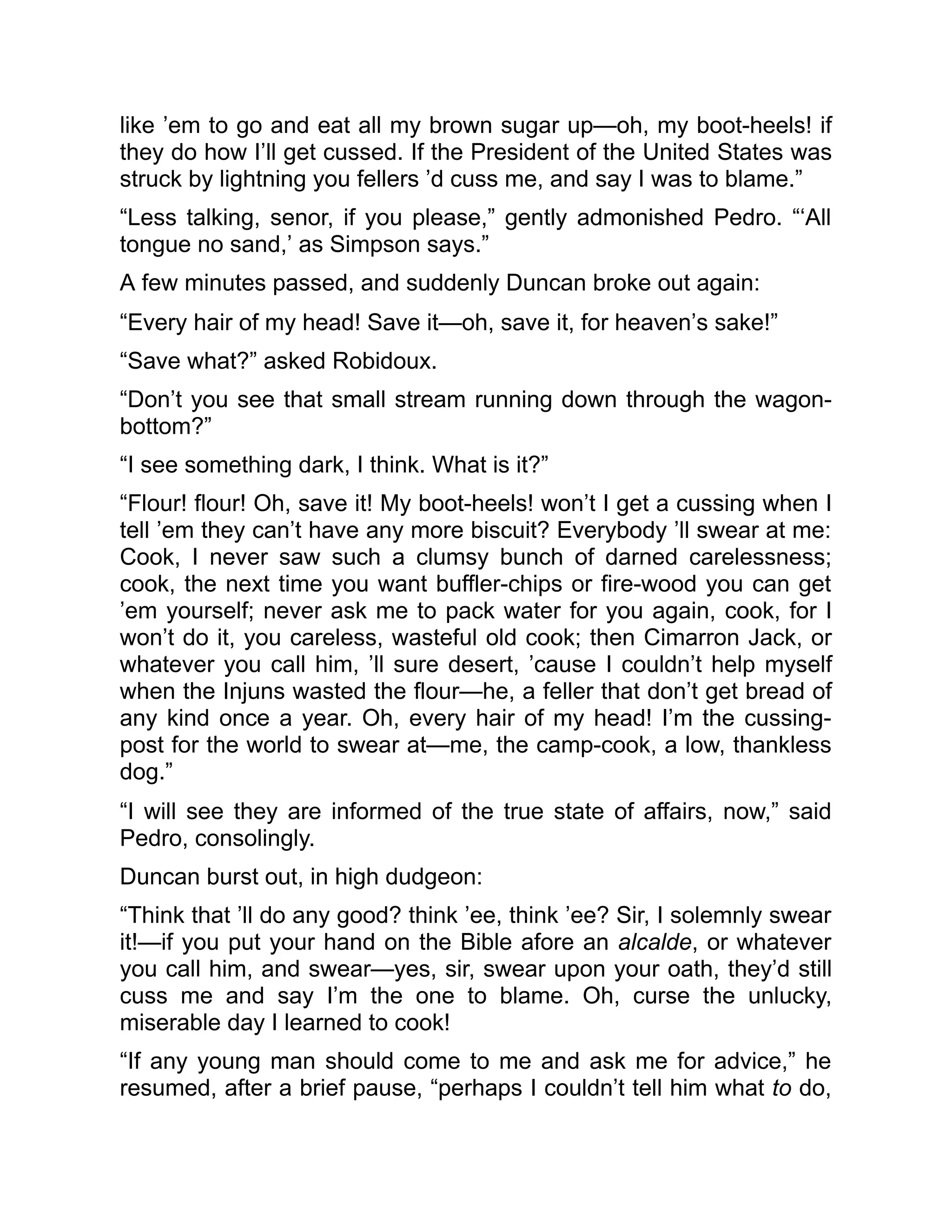 like ’em to go and eat all my brown sugar up—oh, my boot-heels! if
they do how I’ll get cussed. If the President of the United States was
struck by lightning you fellers ’d cuss me, and say I was to blame.”
“Less talking, senor, if you please,” gently admonished Pedro. “‘All
tongue no sand,’ as Simpson says.”
A few minutes passed, and suddenly Duncan broke out again:
“Every hair of my head! Save it—oh, save it, for heaven’s sake!”
“Save what?” asked Robidoux.
“Don’t you see that small stream running down through the wagon-
bottom?”
“I see something dark, I think. What is it?”
“Flour! flour! Oh, save it! My boot-heels! won’t I get a cussing when I
tell ’em they can’t have any more biscuit? Everybody ’ll swear at me:
Cook, I never saw such a clumsy bunch of darned carelessness;
cook, the next time you want buffler-chips or fire-wood you can get
’em yourself; never ask me to pack water for you again, cook, for I
won’t do it, you careless, wasteful old cook; then Cimarron Jack, or
whatever you call him, ’ll sure desert, ’cause I couldn’t help myself
when the Injuns wasted the flour—he, a feller that don’t get bread of
any kind once a year. Oh, every hair of my head! I’m the cussing-
post for the world to swear at—me, the camp-cook, a low, thankless
dog.”
“I will see they are informed of the true state of affairs, now,” said
Pedro, consolingly.
Duncan burst out, in high dudgeon:
“Think that ’ll do any good? think ’ee, think ’ee? Sir, I solemnly swear
it!—if you put your hand on the Bible afore an alcalde, or whatever
you call him, and swear—yes, sir, swear upon your oath, they’d still
cuss me and say I’m the one to blame. Oh, curse the unlucky,
miserable day I learned to cook!
“If any young man should come to me and ask me for advice,” he
resumed, after a brief pause, “perhaps I couldn’t tell him what to do,
 