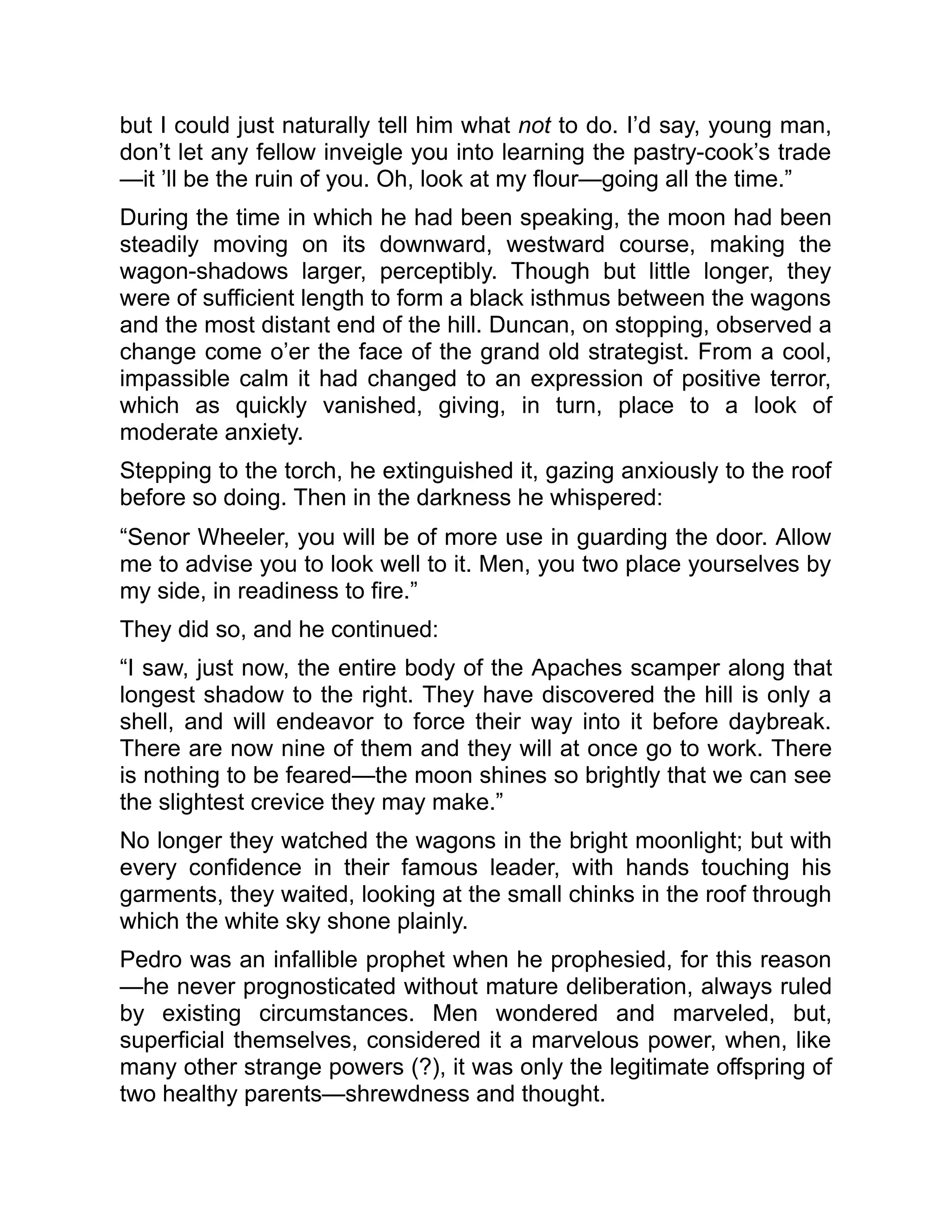 but I could just naturally tell him what not to do. I’d say, young man,
don’t let any fellow inveigle you into learning the pastry-cook’s trade
—it ’ll be the ruin of you. Oh, look at my flour—going all the time.”
During the time in which he had been speaking, the moon had been
steadily moving on its downward, westward course, making the
wagon-shadows larger, perceptibly. Though but little longer, they
were of sufficient length to form a black isthmus between the wagons
and the most distant end of the hill. Duncan, on stopping, observed a
change come o’er the face of the grand old strategist. From a cool,
impassible calm it had changed to an expression of positive terror,
which as quickly vanished, giving, in turn, place to a look of
moderate anxiety.
Stepping to the torch, he extinguished it, gazing anxiously to the roof
before so doing. Then in the darkness he whispered:
“Senor Wheeler, you will be of more use in guarding the door. Allow
me to advise you to look well to it. Men, you two place yourselves by
my side, in readiness to fire.”
They did so, and he continued:
“I saw, just now, the entire body of the Apaches scamper along that
longest shadow to the right. They have discovered the hill is only a
shell, and will endeavor to force their way into it before daybreak.
There are now nine of them and they will at once go to work. There
is nothing to be feared—the moon shines so brightly that we can see
the slightest crevice they may make.”
No longer they watched the wagons in the bright moonlight; but with
every confidence in their famous leader, with hands touching his
garments, they waited, looking at the small chinks in the roof through
which the white sky shone plainly.
Pedro was an infallible prophet when he prophesied, for this reason
—he never prognosticated without mature deliberation, always ruled
by existing circumstances. Men wondered and marveled, but,
superficial themselves, considered it a marvelous power, when, like
many other strange powers (?), it was only the legitimate offspring of
two healthy parents—shrewdness and thought.
 