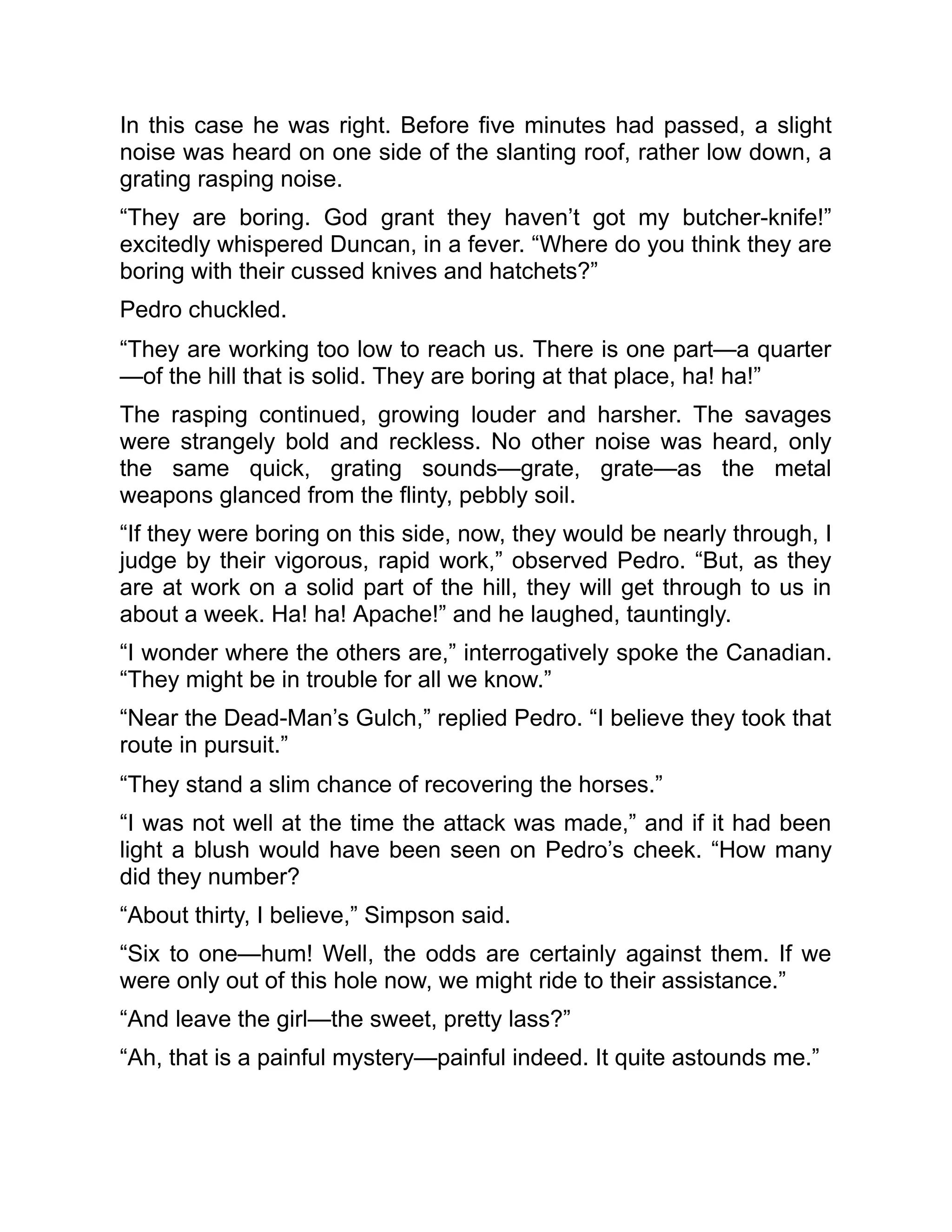 In this case he was right. Before five minutes had passed, a slight
noise was heard on one side of the slanting roof, rather low down, a
grating rasping noise.
“They are boring. God grant they haven’t got my butcher-knife!”
excitedly whispered Duncan, in a fever. “Where do you think they are
boring with their cussed knives and hatchets?”
Pedro chuckled.
“They are working too low to reach us. There is one part—a quarter
—of the hill that is solid. They are boring at that place, ha! ha!”
The rasping continued, growing louder and harsher. The savages
were strangely bold and reckless. No other noise was heard, only
the same quick, grating sounds—grate, grate—as the metal
weapons glanced from the flinty, pebbly soil.
“If they were boring on this side, now, they would be nearly through, I
judge by their vigorous, rapid work,” observed Pedro. “But, as they
are at work on a solid part of the hill, they will get through to us in
about a week. Ha! ha! Apache!” and he laughed, tauntingly.
“I wonder where the others are,” interrogatively spoke the Canadian.
“They might be in trouble for all we know.”
“Near the Dead-Man’s Gulch,” replied Pedro. “I believe they took that
route in pursuit.”
“They stand a slim chance of recovering the horses.”
“I was not well at the time the attack was made,” and if it had been
light a blush would have been seen on Pedro’s cheek. “How many
did they number?
“About thirty, I believe,” Simpson said.
“Six to one—hum! Well, the odds are certainly against them. If we
were only out of this hole now, we might ride to their assistance.”
“And leave the girl—the sweet, pretty lass?”
“Ah, that is a painful mystery—painful indeed. It quite astounds me.”
 