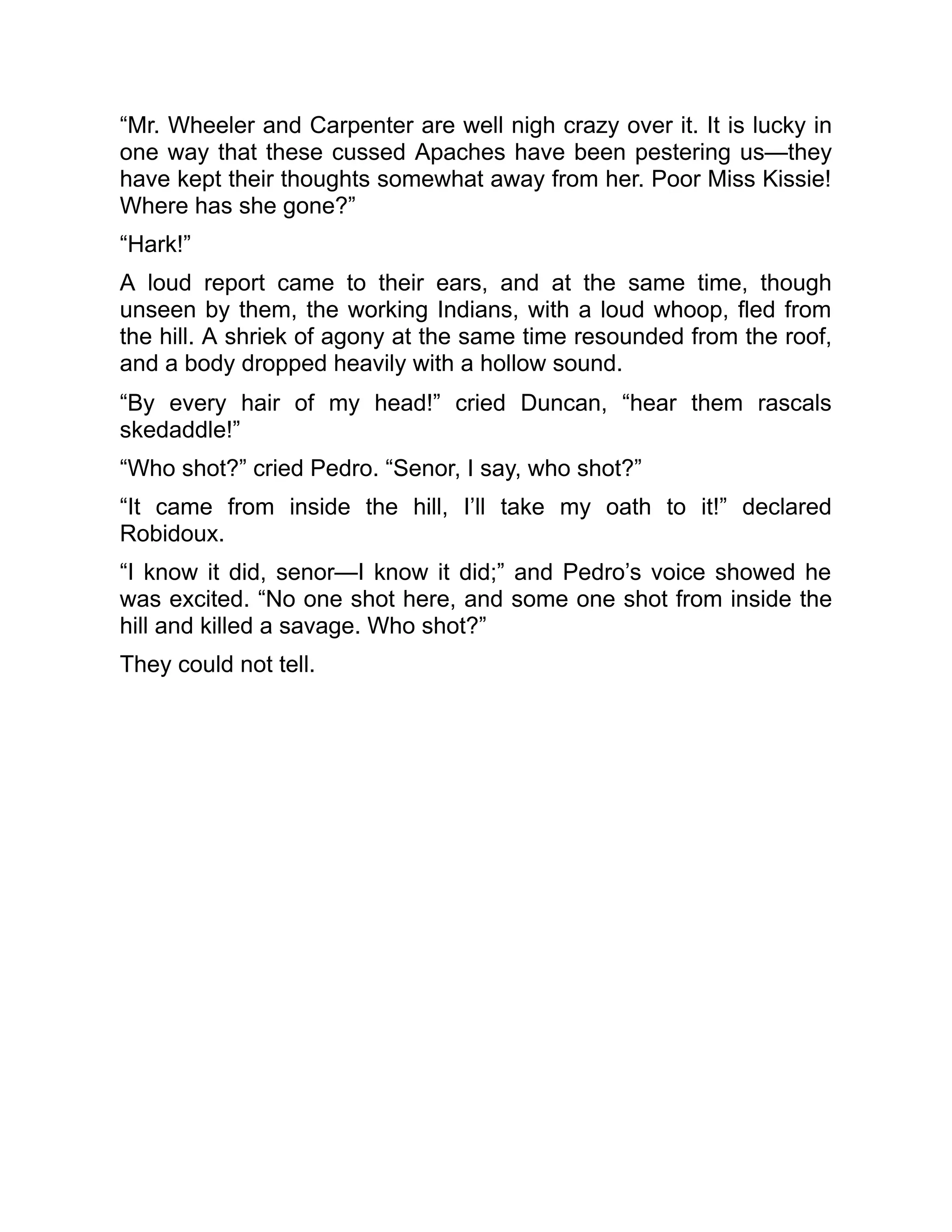 “Mr. Wheeler and Carpenter are well nigh crazy over it. It is lucky in
one way that these cussed Apaches have been pestering us—they
have kept their thoughts somewhat away from her. Poor Miss Kissie!
Where has she gone?”
“Hark!”
A loud report came to their ears, and at the same time, though
unseen by them, the working Indians, with a loud whoop, fled from
the hill. A shriek of agony at the same time resounded from the roof,
and a body dropped heavily with a hollow sound.
“By every hair of my head!” cried Duncan, “hear them rascals
skedaddle!”
“Who shot?” cried Pedro. “Senor, I say, who shot?”
“It came from inside the hill, I’ll take my oath to it!” declared
Robidoux.
“I know it did, senor—I know it did;” and Pedro’s voice showed he
was excited. “No one shot here, and some one shot from inside the
hill and killed a savage. Who shot?”
They could not tell.
 