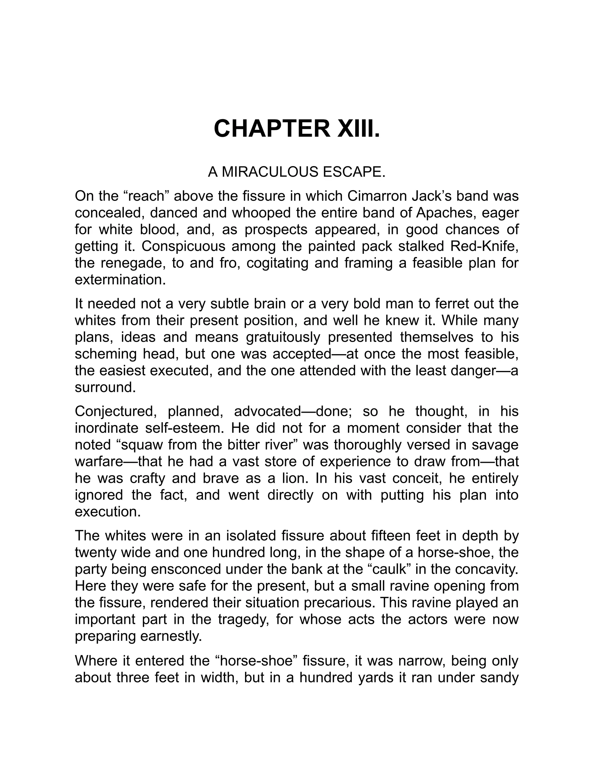CHAPTER XIII.
A MIRACULOUS ESCAPE.
On the “reach” above the fissure in which Cimarron Jack’s band was
concealed, danced and whooped the entire band of Apaches, eager
for white blood, and, as prospects appeared, in good chances of
getting it. Conspicuous among the painted pack stalked Red-Knife,
the renegade, to and fro, cogitating and framing a feasible plan for
extermination.
It needed not a very subtle brain or a very bold man to ferret out the
whites from their present position, and well he knew it. While many
plans, ideas and means gratuitously presented themselves to his
scheming head, but one was accepted—at once the most feasible,
the easiest executed, and the one attended with the least danger—a
surround.
Conjectured, planned, advocated—done; so he thought, in his
inordinate self-esteem. He did not for a moment consider that the
noted “squaw from the bitter river” was thoroughly versed in savage
warfare—that he had a vast store of experience to draw from—that
he was crafty and brave as a lion. In his vast conceit, he entirely
ignored the fact, and went directly on with putting his plan into
execution.
The whites were in an isolated fissure about fifteen feet in depth by
twenty wide and one hundred long, in the shape of a horse-shoe, the
party being ensconced under the bank at the “caulk” in the concavity.
Here they were safe for the present, but a small ravine opening from
the fissure, rendered their situation precarious. This ravine played an
important part in the tragedy, for whose acts the actors were now
preparing earnestly.
Where it entered the “horse-shoe” fissure, it was narrow, being only
about three feet in width, but in a hundred yards it ran under sandy
 