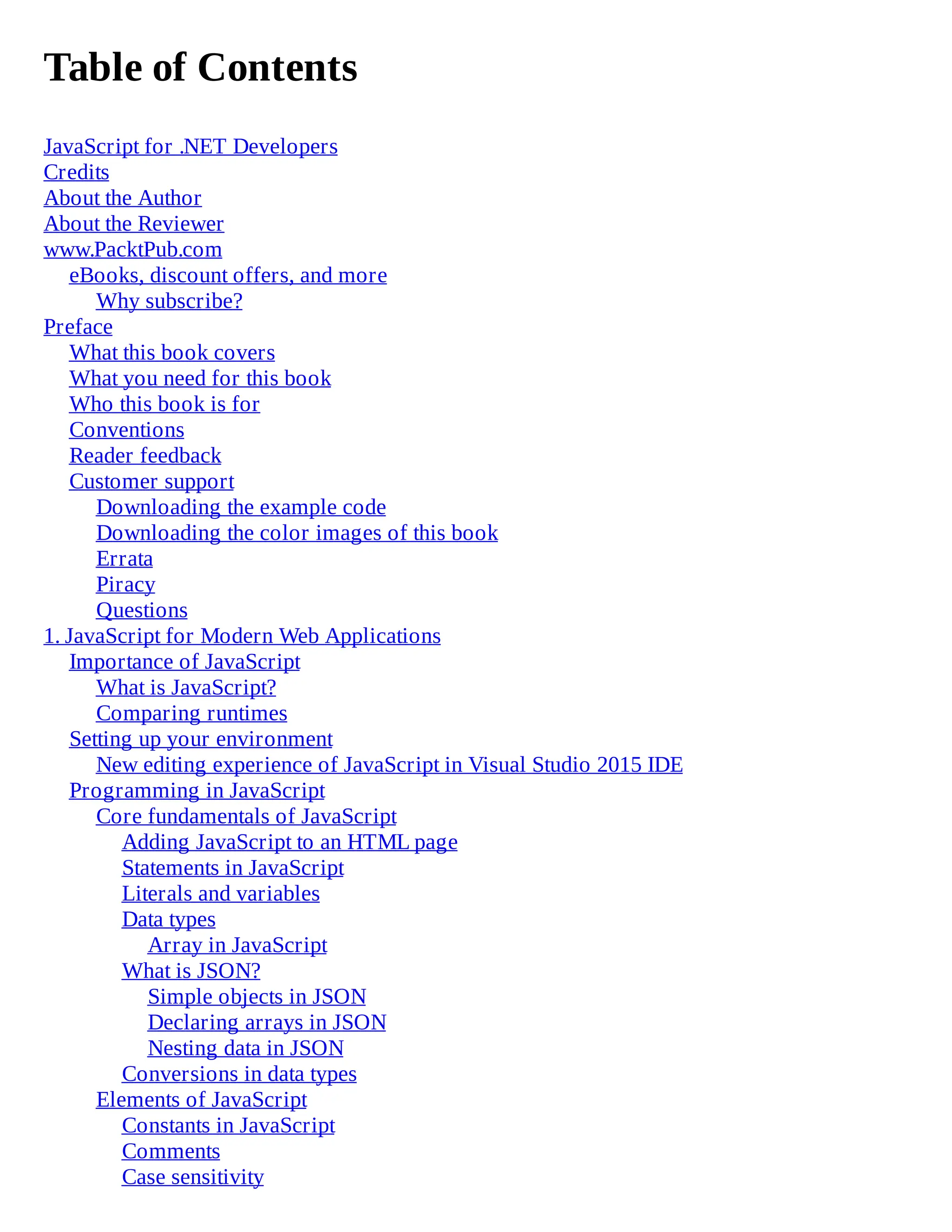 Table of Contents
JavaScript for .NET Developers
Credits
About the Author
About the Reviewer
www.PacktPub.com
eBooks, discount offers, and more
Why subscribe?
Preface
What this book covers
What you need for this book
Who this book is for
Conventions
Reader feedback
Customer support
Downloading the example code
Downloading the color images of this book
Errata
Piracy
Questions
1. JavaScript for Modern Web Applications
Importance of JavaScript
What is JavaScript?
Comparing runtimes
Setting up your environment
New editing experience of JavaScript in Visual Studio 2015 IDE
Programming in JavaScript
Core fundamentals of JavaScript
Adding JavaScript to an HTML page
Statements in JavaScript
Literals and variables
Data types
Array in JavaScript
What is JSON?
Simple objects in JSON
Declaring arrays in JSON
Nesting data in JSON
Conversions in data types
Elements of JavaScript
Constants in JavaScript
Comments
Case sensitivity
 