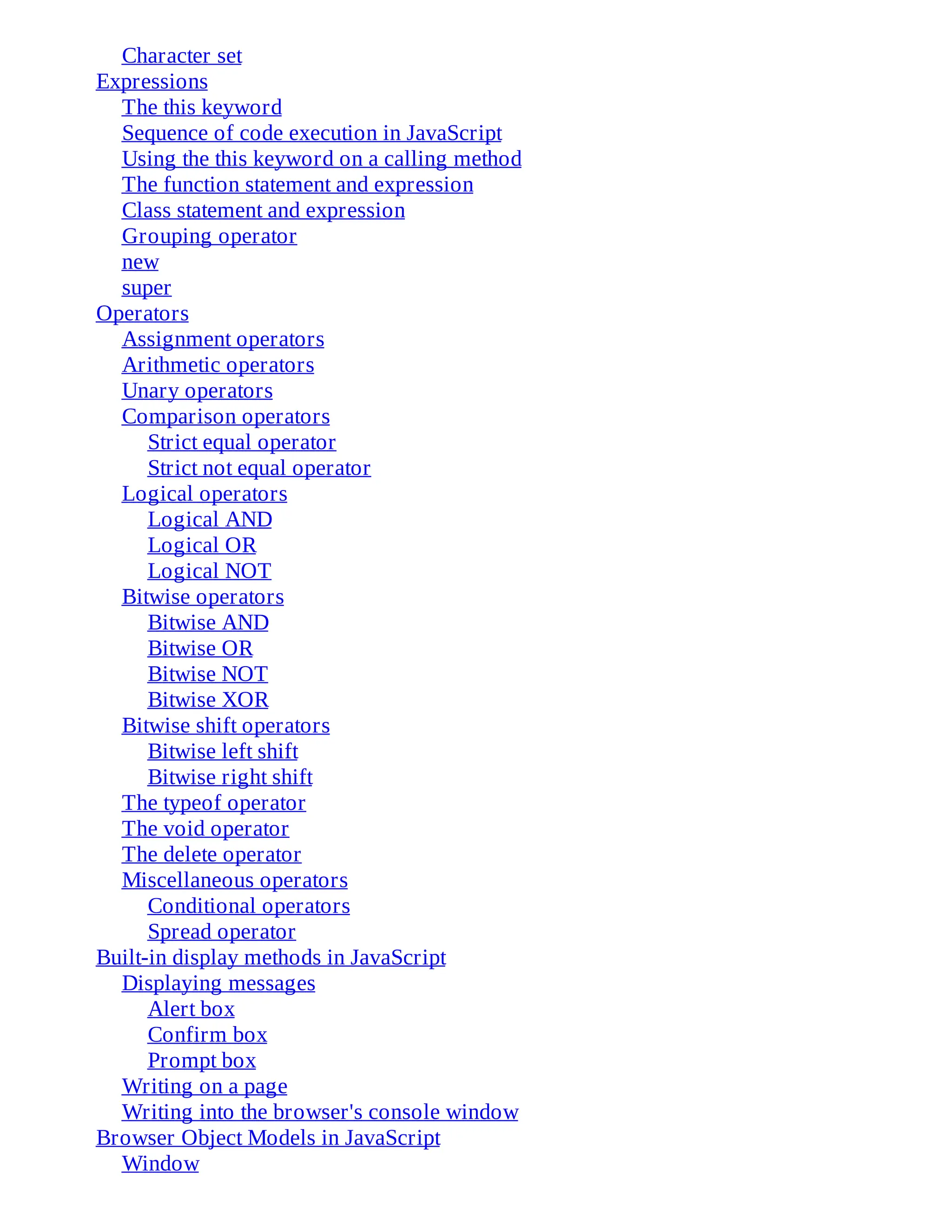 Character set
Expressions
The this keyword
Sequence of code execution in JavaScript
Using the this keyword on a calling method
The function statement and expression
Class statement and expression
Grouping operator
new
super
Operators
Assignment operators
Arithmetic operators
Unary operators
Comparison operators
Strict equal operator
Strict not equal operator
Logical operators
Logical AND
Logical OR
Logical NOT
Bitwise operators
Bitwise AND
Bitwise OR
Bitwise NOT
Bitwise XOR
Bitwise shift operators
Bitwise left shift
Bitwise right shift
The typeof operator
The void operator
The delete operator
Miscellaneous operators
Conditional operators
Spread operator
Built-in display methods in JavaScript
Displaying messages
Alert box
Confirm box
Prompt box
Writing on a page
Writing into the browser's console window
Browser Object Models in JavaScript
Window
 