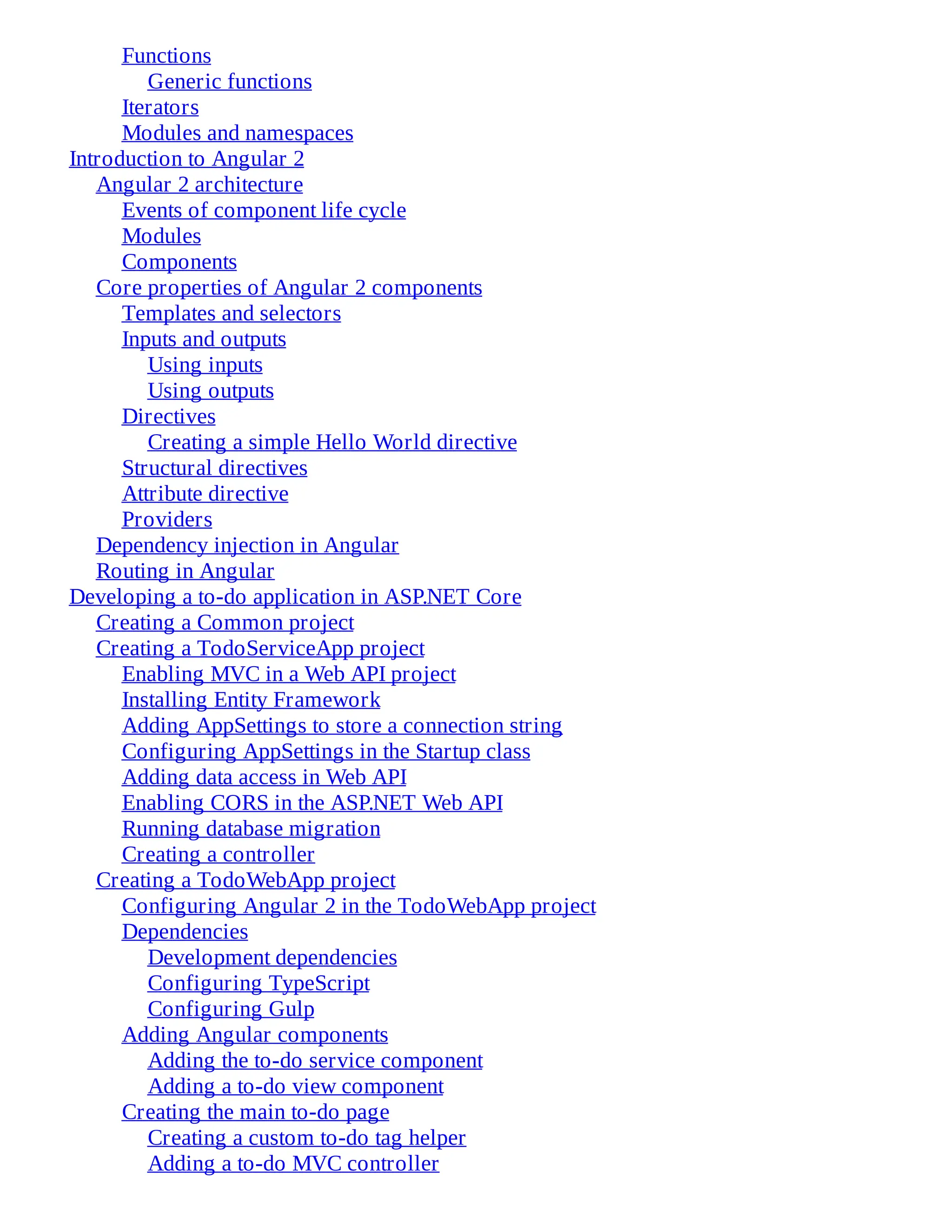 Functions
Generic functions
Iterators
Modules and namespaces
Introduction to Angular 2
Angular 2 architecture
Events of component life cycle
Modules
Components
Core properties of Angular 2 components
Templates and selectors
Inputs and outputs
Using inputs
Using outputs
Directives
Creating a simple Hello World directive
Structural directives
Attribute directive
Providers
Dependency injection in Angular
Routing in Angular
Developing a to-do application in ASP.NET Core
Creating a Common project
Creating a TodoServiceApp project
Enabling MVC in a Web API project
Installing Entity Framework
Adding AppSettings to store a connection string
Configuring AppSettings in the Startup class
Adding data access in Web API
Enabling CORS in the ASP.NET Web API
Running database migration
Creating a controller
Creating a TodoWebApp project
Configuring Angular 2 in the TodoWebApp project
Dependencies
Development dependencies
Configuring TypeScript
Configuring Gulp
Adding Angular components
Adding the to-do service component
Adding a to-do view component
Creating the main to-do page
Creating a custom to-do tag helper
Adding a to-do MVC controller
 