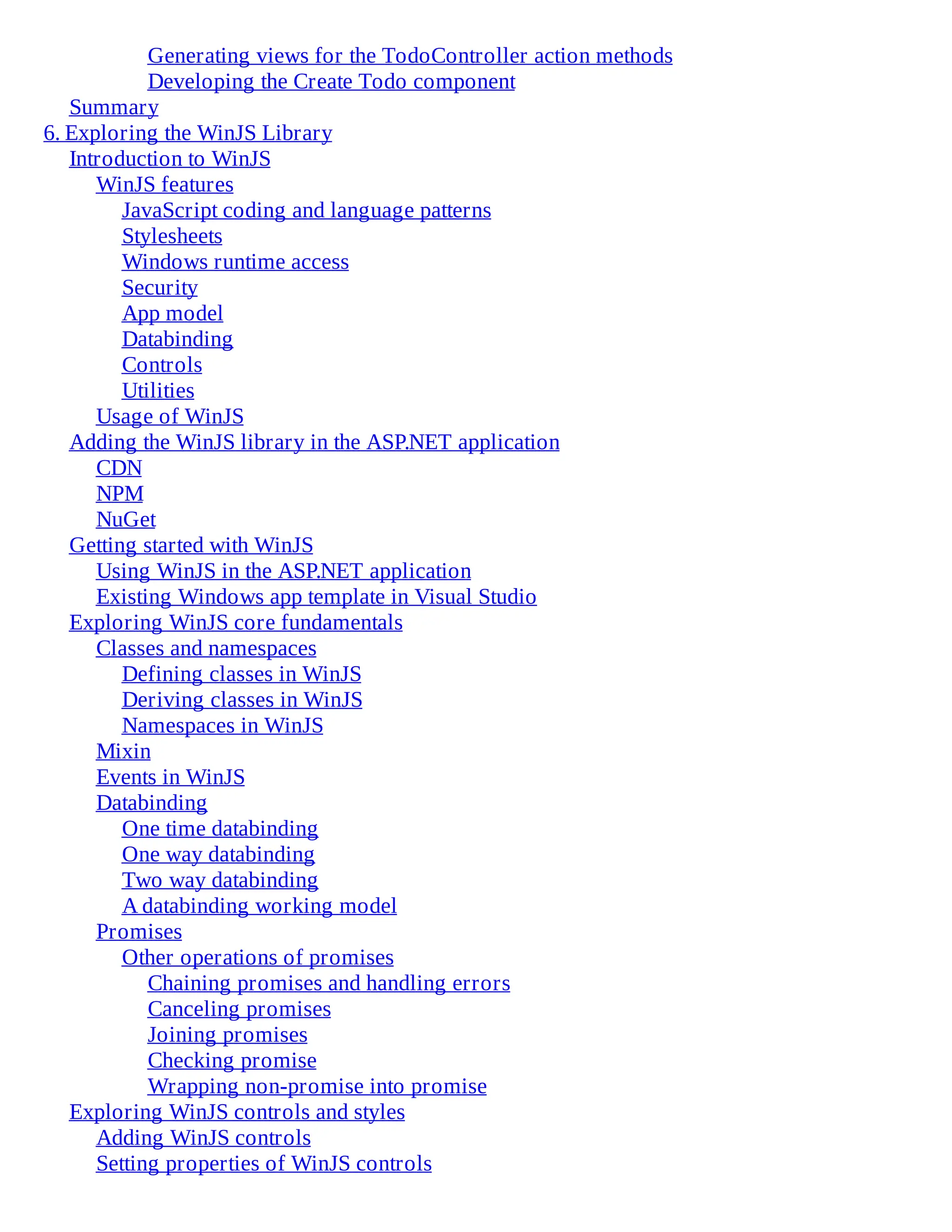 Generating views for the TodoController action methods
Developing the Create Todo component
Summary
6. Exploring the WinJS Library
Introduction to WinJS
WinJS features
JavaScript coding and language patterns
Stylesheets
Windows runtime access
Security
App model
Databinding
Controls
Utilities
Usage of WinJS
Adding the WinJS library in the ASP.NET application
CDN
NPM
NuGet
Getting started with WinJS
Using WinJS in the ASP.NET application
Existing Windows app template in Visual Studio
Exploring WinJS core fundamentals
Classes and namespaces
Defining classes in WinJS
Deriving classes in WinJS
Namespaces in WinJS
Mixin
Events in WinJS
Databinding
One time databinding
One way databinding
Two way databinding
A databinding working model
Promises
Other operations of promises
Chaining promises and handling errors
Canceling promises
Joining promises
Checking promise
Wrapping non-promise into promise
Exploring WinJS controls and styles
Adding WinJS controls
Setting properties of WinJS controls
 