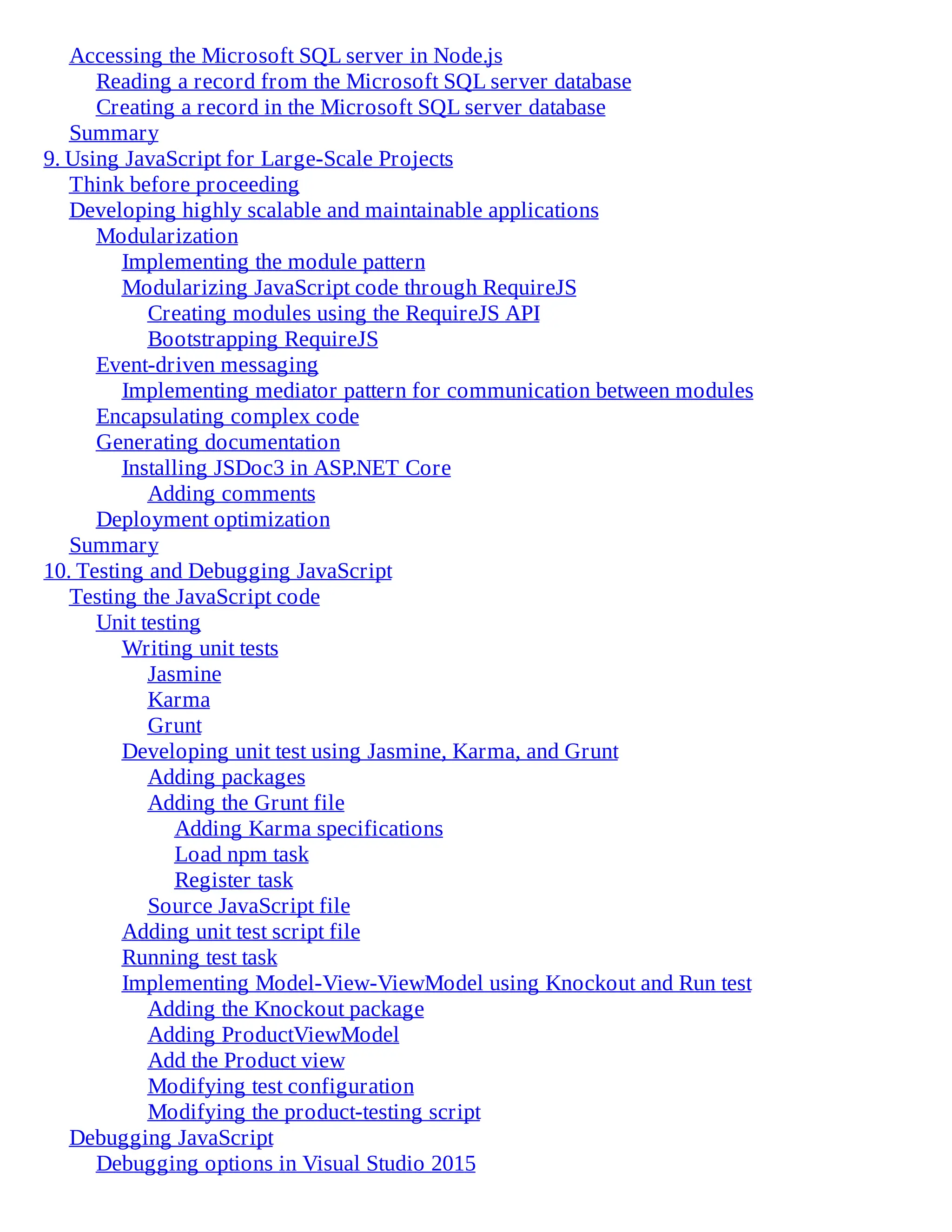 Accessing the Microsoft SQL server in Node.js
Reading a record from the Microsoft SQL server database
Creating a record in the Microsoft SQL server database
Summary
9. Using JavaScript for Large-Scale Projects
Think before proceeding
Developing highly scalable and maintainable applications
Modularization
Implementing the module pattern
Modularizing JavaScript code through RequireJS
Creating modules using the RequireJS API
Bootstrapping RequireJS
Event-driven messaging
Implementing mediator pattern for communication between modules
Encapsulating complex code
Generating documentation
Installing JSDoc3 in ASP.NET Core
Adding comments
Deployment optimization
Summary
10. Testing and Debugging JavaScript
Testing the JavaScript code
Unit testing
Writing unit tests
Jasmine
Karma
Grunt
Developing unit test using Jasmine, Karma, and Grunt
Adding packages
Adding the Grunt file
Adding Karma specifications
Load npm task
Register task
Source JavaScript file
Adding unit test script file
Running test task
Implementing Model-View-ViewModel using Knockout and Run test
Adding the Knockout package
Adding ProductViewModel
Add the Product view
Modifying test configuration
Modifying the product-testing script
Debugging JavaScript
Debugging options in Visual Studio 2015
 